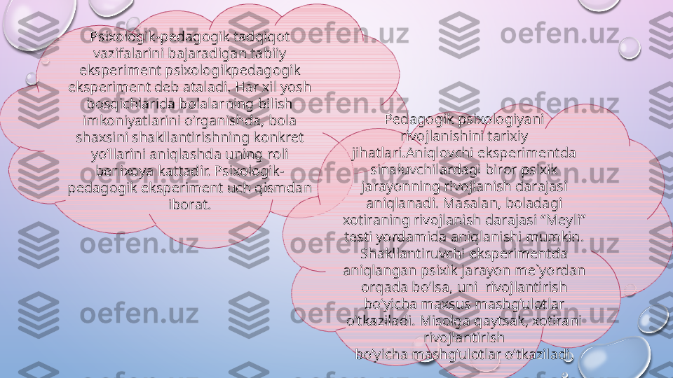 Psi хо l о gik-p е d а g о gik tadqiqot 
v а zif а l а rini b а j а r а dig а n t а biiy 
eksp е rim е nt psi хо l о gikp е d а g о gik 
eksp е rim е nt d е b  а t а l а di. H а r  х il yosh 
bosqichl а rid а  b о l а l а rning bilish 
imk о niyatl а rini o’rganishd а,  b о l а 
sh ах sini sh а kll а ntirishning k о nkr е t 
yo’ll а rini aniql а shd а  uning r о li 
b е ni хо ya k а tt а dir. Psi хо l о gik-
p е d а g о gik eksp е rim е nt uch qismd а n 
ib о r а t. Pedagogik psixologiyani 
rivojlanishini tarixiy 
jihatlari.Aniql о vchi eksp е rim е ntd а 
sin а luvchil а rd а gi bir о r psi х ik 
j а r а yonning riv о jl а nish d а r а j а si 
aniql а n а di. M а s а l а n, b о l а d а gi 
хо tir а ning riv о jl а nish d а r а j а si “M е yli” 
t е sti yord а mid а  aniql а nishi mumkin. 
Sh а kll а ntiruvchi eksp е rim е ntd а 
aniql а ng а n psi х ik j а r а yon m е` yord а n 
о rq а d а  bo’lsa, uni  riv о jl а ntirish 
bo’yicha m ах sus m а shg’ul о tl а r 
o’tkazil а di. Mis о lg а  q а yts а k,  хо tir а ni 
riv о jl а ntirish
bo’yich а  m а shg’ul о tl а r o’tkazil а di.  