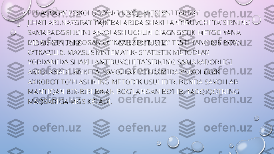 •
PEDAGOGIK PSIXOLOGIYANI RIVOJLANISHINI TARIXIY 
JIHATLARI.N А Z О R А T T А JRIB А L А RID А  SH А KLL А NTIRUVCHI T А` SIRNING 
S А M А R А D О RLIGINI ANIQL А SH UCHUN DI А GN О STIK M Е T О D YAN А 
BIR M А RT А  T А KR О R А N O’TKAZIL А DI.”M Е YLI” T Е STI YAN А  BIR B О R А 
O’TKAZILIB, M АХ SUS M А T Е M А TIK- ST А TISTIK M Е T О DL А R 
YORD А MID А  SH А KLL А NTIRUVCHI T А` SIRNING S А M А R А D О RLIGI 
ANIQL А N А DI.  А NK Е T А.  S А V О LL А R YORD А MID А  PSI ХО L О GIK 
АХ B О R О T TO’PL А SHNING M Е T О DIK USULIDIR. BUND А  S А V О LL А R 
MANTIQ А N BIR-BIRI BIL А N B О G’L А NG А N BO’LIB, TADQIQOTNING 
MAQSADIG А  M О S K Е L А DI.  