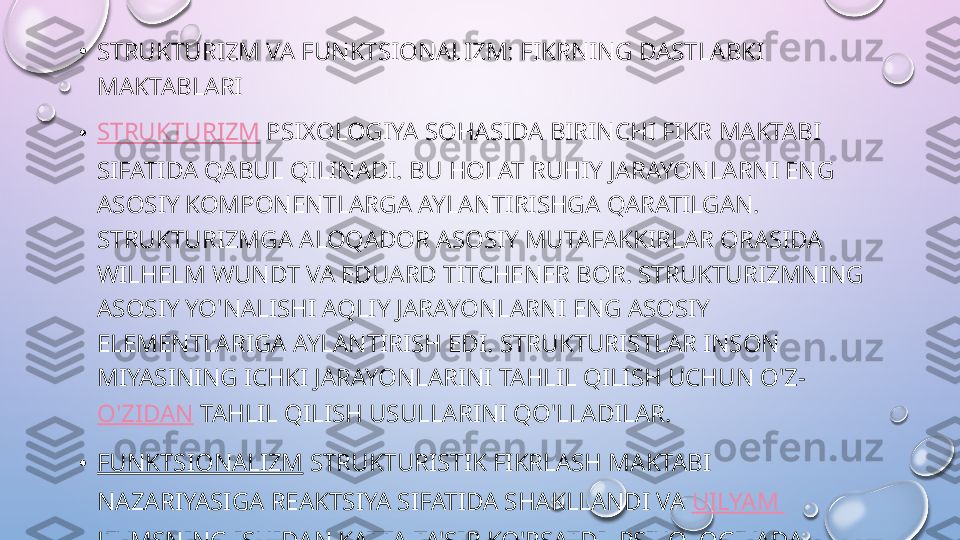 •
STRUKTURIZM VA FUNKTSIONALIZM: FIKRNING DASTLABKI 
MAKTABLARI
• STRUKTURIZM  PSIXOLOGIYA SOHASIDA BIRINCHI FIKR MAKTABI 
SIFATIDA QABUL QILINADI. BU HOLAT RUHIY JARAYONLARNI ENG 
ASOSIY KOMPONENTLARGA AYLANTIRISHGA QARATILGAN. 
STRUKTURIZMGA ALOQADOR ASOSIY MUTAFAKKIRLAR ORASIDA 
WILHELM WUNDT VA EDUARD TITCHENER BOR. STRUKTURIZMNING 
ASOSIY YO'NALISHI AQLIY JARAYONLARNI ENG ASOSIY 
ELEMENTLARIGA AYLANTIRISH EDI. STRUKTURISTLAR INSON 
MIYASINING ICHKI JARAYONLARINI TAHLIL QILISH UCHUN O'Z- 
O'ZIDAN  TAHLIL QILISH USULLARINI QO'LLADILAR.
• FUNKTSIONALIZM  STRUKTURISTIK FIKRLASH MAKTABI 
NAZARIYASIGA REAKTSIYA SIFATIDA SHAKLLANDI VA  UILYAM  
JEYMSNING  ISHIDAN KATTA TA'SIR KO'RSATDI. PSIXOLOGIYADA 
BOSHQA TANIQLI MAKTABLARNING FARQLI O'LAROQ FARQLI 
O'LAROQ, FUNKSIONALIZM BITTA DOMINANT NAZARIYATOR BILAN 
BOG'LIQ EMAS.   