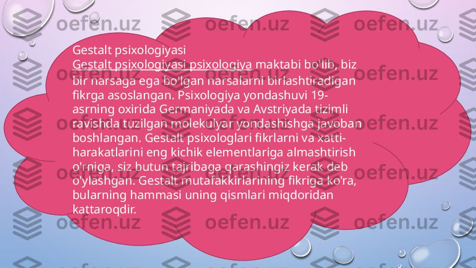 Gestalt psixologiyasi
Gestalt psixologiyasi psixologiya  maktabi bo'lib, biz 
bir narsaga ega bo'lgan narsalarni birlashtiradigan 
fikrga asoslangan. Psixologiya yondashuvi 19-
asrning oxirida Germaniyada va Avstriyada tizimli 
ravishda tuzilgan molekulyar yondashishga javoban 
boshlangan. Gestalt psixologlari fikrlarni va xatti-
harakatlarini eng kichik elementlariga almashtirish 
o'rniga, siz butun tajribaga qarashingiz kerak deb 
o'ylashgan. Gestalt mutafakkirlarining fikriga ko'ra, 
bularning hammasi uning qismlari miqdoridan 
kattaroqdir.  