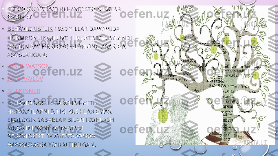 •
PSIXOLOGIYADAGI BEHAVIORIST MAKTAB 
FIKRLARI
• BEHAVIORISTLIK  1950 YILLAR DAVOMIDA 
HUKMRONLIK QILUVCHI MAKTABGA AYLANDI. 
U SHUNDAY FIKRLOVCHILARNING ASARIGA 
ASOSLANGAN:
• JON B. WATSON
• IVAN PAVLOV
• BF SKINNER
•
BEHAVIORISTLIK BARCHA HATTI-
HARAKATLARNI ICHKI KUCHLAR EMAS, 
EKOLOGIK SABABLAR BILAN IZOHLASH 
MUMKINLIGINI KO'RSATADI. 
BEHAVIORISTLIK  KUZATILADIGAN 
HARAKATLARGA  YO'NALTIRILGAN.  