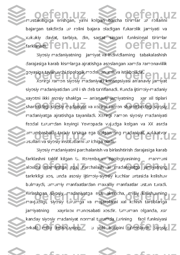 mustakilligiga   erishgan,   ya’ni   kolgan   barcha   tizimlar   uz   rollarini
bajargan   takdirda   uz   rolini   bajara   oladigan   fukarolik   jamiyati   va
xukukiy   davlat,   tarbiya,   din,   san’at   singari   funksional   tizimlar
farklanadi.
Siyosiy madaniyatning     jamiyat  va  individlarning     tabakalashish
darajasiga  karab  kismlarga   ajratishga   asoslangan   xamda  zamonaviilik
goyasiga tayanuvchi tipologik modeli unumli va istikbollidir.
  Xozirgi   zamon   siyosiy   madaniyati   konsepsiyasi   an’anaviy   jamiyat
siyosiy madaniyatidan uzil i sh deb ta’riflanadi. Bunda ijtimoiy-madaniy
xayotni   ikki   asosiy   shaklga   —   an’anaviy   jamiyatning       xar   xil   tiplari
sharoitidagi siyosiy madaniyat va xozirgi zamon sharoitlaridagi siyosiy
madaniyatga   ajratishga   tayaniladi.   Xozirgi   zamon   siyosiy   mada niyati
feodal   tuzumdan   keyingi   Yevropada   vujudga   kelgan   va   XX   asrda
umumbashariy   tarixiy   ta’sirga   ega   bulgan   ong   madaniyat,   xul-katvor
usullari va siyosiy institutlarni uz ichiga oladi.
Siyosiy madaniyatni parchalanish va birlashtirish darajasiga karab
farklashni   taklif   kilgan   U.   Rozenbaum   tipologiyasining       mazmuni
aloxida   axamiyatga   ega.   Parchalash   ai   madaniyatga   jamiyatning
tarkrkligi   xos,   unda   asosiy   ijtimoiy-siyosiy   kuchlar   urtasida   kelishuv
bulmaydi,   umumiy   manfaatlardan   maxalliy   manfaatlar   ustun   turadi.
Bir lashgan   siyosiy   madaniyatga   esa,   aksincha,   milliy   kelishuvning
mavjudligi,   siyosiy   tuzumga   va   mojarolarni   xal   kchish   tartiblariga
jamiyat ning       xayrixox   munosabati   xosdir.   Umuman   olganda,   xar
kanday   siyosiy   madaniyat   normal   tuzumda   (uzining       faol   funksiyasi
orkali)   milliy   kelishuvning       u   yoki   butipini   ta’minlaydi.   Siyosiy 