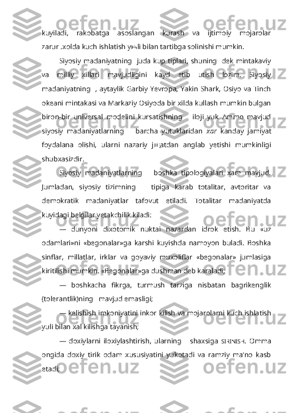 kuyiladi,   rakobatga   asoslangan   kurash   va   ijtimoiy   mojarolar
zarur .xolda kuch ishlatish y њ li bilan tartibga solinishi mumkin.
Siyosiy madaniyatning   juda kup tiplari, shuning   dek  mintakaviy
va   milliy   xillari   mavjudligini   kayd   etib   utish   lozim.   Siyosiy
madaniyatning    ,  aytaylik  Garbiy  Yevropa,  Yakin  Shark,   Osiyo   va   Tinch
okeani mintakasi va Markaziy Osiyoda bir xilda kullash mumkin bulgan
biron-bir   universal   modelini   kursatishning       iloji   yuk   Ammo   mavjud
siyosiy   madaniyatlarning       barcha   yutuklaridan   xar   kanday   jamiyat
foydalana   olishi,   ularni   nazariy   j щ atdan   anglab   yetishi   mumkinligi
shubxasizdir.
Siyosiy   madaniyatlarning       boshka   tipologiyalari   xam   mavjud.
Jumladan,   siyosiy   tizimning       tipiga   karab   totalitar,   avtoritar   va
demokratik   madaniyatlar   tafovut   etiladi.   Totalitar   madaniyatda
kuyidagi belgilar yetakchilik kiladi:
—   dunyoni   dixotomik   nuktai   nazardan   idrok   etish.   Bu   «uz
odamlari»ni   «begonalar»ga   karshi   kuyishda   namoyon   buladi.   Boshka
sinflar,   millatlar,   irklar   va   goyaviy   muxoliflar   «begonalar»   jumlasiga
kiritilishi mumkin. «Begonalar»ga dushman deb karaladi;
—   boshkacha   fikrga,   turmush   tarziga   nisbatan   bagrikenglik
(tolerantlik)ning   mavjud emasligi;
— kelishish imkoniyatini inkor kilish va mojarolarni kuch ishla tish
yuli bilan xal kilishga tayanish; 
—   doxiylarni   iloxiylashtirish,   ularning       shaxsiga   SIRINISH .   Omma
ongida   doxiy   tirik   odam   xususiyatini   yukotadi   va   ramziy   ma’no   kasb
etadi; 