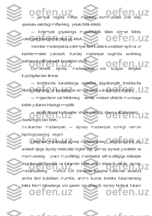 —   jamiyat   ongida   miflar,   masalan,   kommunistik   yoki   irkiy
«jannat» xakidagi miflarning   yetakchilik kilishi;
—   Xokimiyat   goyalariga   mutaassiblik   bilan   xizmat   kilish,
xokimiyat bilan birdamlikni xis kilish.
Avtoritar madaniyatda xokimiyat faol kullab-kuvvatlanmaydi va uz
kadrkimmatini   yukotadi.   Bunday   madaniyat   negizida   axolining
patriarxal yoki tabaalik karashlari stadi.
Demokratik   siyosiy   madaniyatga   xos   bulgan   belgilar
kuyidagilardan iborat:
—   boshkacha   karashlarga   nisbatan   bagrikenglik   boshkacha
fikrlovchilarning  uz karashlarini ximoya kilish xukukini e’tirof etish;
—   mojarolarni   xal   kilishning       asosiy   vositasi   sifatida   murosaga
kelish yullarini izlashga moyillik
—  asosiy liberal kadriyatlar: shaxs erkinligi, shaxs xukuklarining   
daxlsizligini tan olish.
2.Fuk arolar   madaniy at i   —   siy osiy   madaniy at   xozirgi   zamon
t ipologiy asning   negizi
Fukarolar   madaniyati   siyosiy   madaniyatning       aloxida   turidir.   Bu
aralash   tipga   siyosiy   institutlar   legitimligi,   ijtimoiy   siyosat   yunalishi   va
mazmunining       uzaro   muvofikligi,   manfaatlar   xilma-xilligiga   nisbatan
bagrikenglik   asoslilik   va   fukarolar   bilan   uzaro   ishonch   xosdir.   Siyosiy
madaniyatning       mazkur   turi   doirasida   kupgina   fukaro lar   siesatda
ancha   faol   bulishlari   mumkin,   ammo   bunda   boshka   fukarolarning
katta   kismi   tabaalarga   xos   passiv   rol   uynaydi:   siyosiy   faoliyat   fukaro 