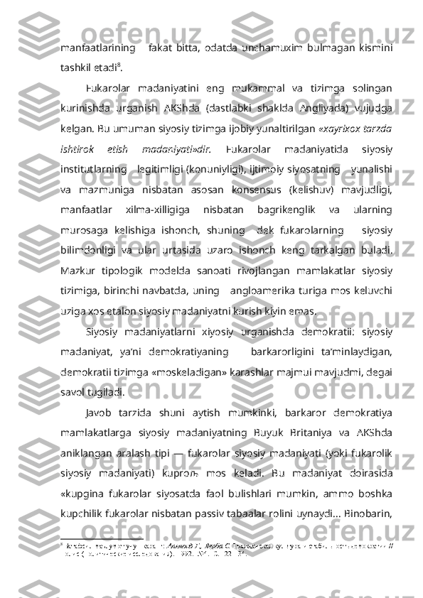 manfaatlarining       fakat   bitta,   odatda   unchamuxim   bulmagan   kismini
tashkil etadi 8
.
Fukarolar   madaniyatini   eng   mukammal   va   tizimga   solingan
kurinishda   urganish   AKShda   (dastlabki   shaklda   Angliyada)   vujudga
kelgan. Bu umuman siyosiy tizimga ijobiy yunaltirilgan  «xayrixox tarzda
ishtirok   etish   madaniyati»dir.   Fukarolar   madaniyatida   siyosiy
institutlarning     legitimligi (konuniyligi), ijtimoiy siyosatning     yunalishi
va   mazmuniga   nisbatan   asosan   konsensus   (kelishuv)   mavjudligi,
manfaatlar   xilma-xilligiga   nisbatan   bagrikenglik   va   ularning
murosaga   kelishiga   ishonch,   shuning     dek   fukarolarning       siyosiy
bilimdonligi   va   ular   urtasida   uzaro   ishonch   keng   tarkalgan   buladi.
Mazkur   tipologik   modelda   sanoati   rivojlangan   mamlakatlar   siyosiy
tizimiga,   birinchi  navbatda,   uning       angloamerika   turiga   mos   keluvchi
uziga xos etalon siyosiy madaniyatni kurish kiyin emas.
Siyosiy   madaniyatlarni   xiyosiy   urganishda   demokratii:   siyosiy
mada niyat,   ya’ni   demokratiyaning       barkarorligini   ta’minlaydigan,
demok ratii tizimga «moskeladigan» karashlar majmui mavjudmi, degai
savol tugiladi.
Javob   tarzida   shuni   aytish   mumkinki,   barkaror   demokratiya
mamlakatlarga   siyosiy   madaniyatning   Buyuk   Britaniya   va   AKShda
aniklangan   aralash   tipi   —   fukarolar   siyosiy   madaniyati   (yoki   fukarolik
siyo siy   madaniyati)   kupro љ   mos   keladi.   Bu   madaniyat   doirasida
«kupgina   fukarolar   siyosatda   faol   bulishlari   mumkin,   ammo   boshka
kupchilik fukarolar nisbatan passiv tabaalar rolini uynaydi... Binobarin,
8
  Батафсил  маълумот учун каранг:  Апьмонд  Г., Верба С.  Гражданская культура и стабиль ность демократии //
Полис (Политические исследования).  1992.  №4.  С. 122-134. 