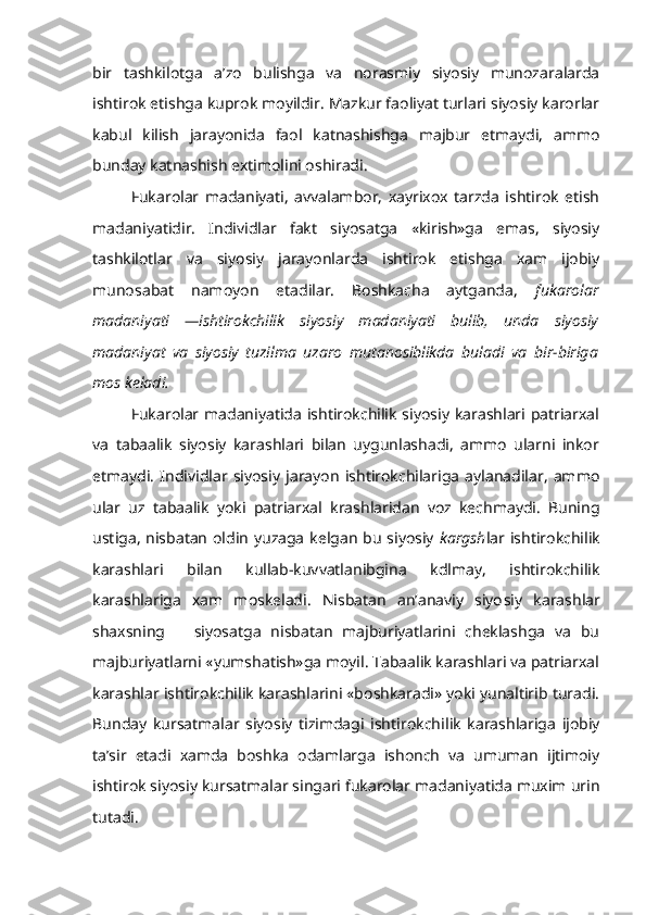 bir   tashkilotga   a’zo   bulishga   va   norasmiy   siyosiy   munozaralarda
ishtirok etishga kuprok moyildir. Mazkur faoliyat turlari siyosiy karorlar
kabul   kilish   jarayonida   faol   katnashishga   majbur   etmaydi,   ammo
bunday katnashish extimolini oshiradi.
Fukarolar   madaniyati,   avvalambor,   xayrixox   tarzda   ishtirok   etish
madaniyatidir.   Individlar   fakt   siyosatga   «kirish»ga   emas,   siyosiy
tashkilotlar   va   siyosiy   jarayonlarda   ishtirok   etishga   xam   ijobiy
munosabat   namoyon   etadilar.   Boshkacha   aytganda,   fukarolar
madaniyati   —ishtirokchilik   siyosiy   madaniyati   bulib,   unda   siyosiy
madaniyat   va   siyosiy   tuzilma   uzaro   mutanosiblikda   buladi   va   bir-biriga
mos keladi.
Fukarolar madaniyatida  ishtirokchilik siyosiy  karashlari patriarxal
va   tabaalik   siyosiy   karashlari   bilan   uygunlashadi,   ammo   ularni   inkor
etmaydi.   Individlar   siyosiy   jarayon   ishtirokchilariga   aylanadilar,   ammo
ular   uz   tabaalik   yoki   patriarxal   krashlaridan   voz   kechmaydi.   Buning
ustiga, nisbatan oldin yuzaga kelgan bu siyosiy   kargsh lar ishtirokchilik
karashlari   bilan   kullab-kuvvatlanibgina   kdlmay,   ishtirokchilik
karashlariga   xam   moskeladi.   Nisbatan   an’anaviy   siyo siy   karashlar
shaxsning       siyosatga   nisbatan   majburiyatlarini   cheklashga   va   bu
majburiyatlarni «yumshatish»ga moyil. Tabaalik karashlari va patriarxal
karashlar ishtirokchilik karashlarini «boshkaradi» yoki yunaltirib turadi.
Bunday   kursatmalar   siyosiy   tizimdagi   ishtirokchi lik   karashlariga   ijobiy
ta’sir   etadi   xamda   boshka   odamlarga   ishonch   va   umuman   ijtimoiy
ishtirok siyosiy kursatmalar singari fukarolar madaniyatida muxim urin
tutadi. 