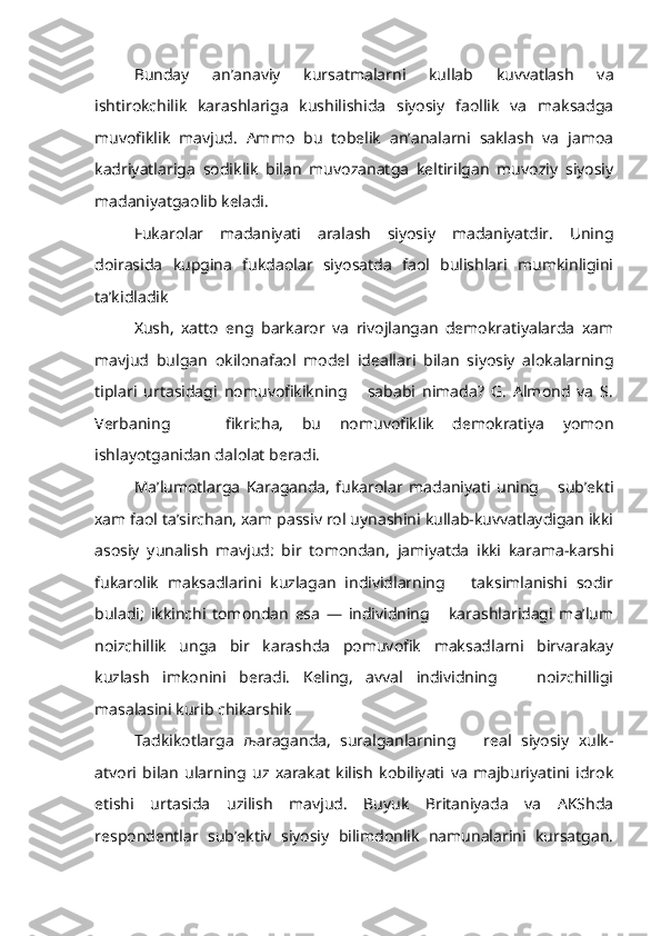 Bunday   an’anaviy   kursatmalarni   kullab   kuvvatlash   va
ishtirokchilik   karashlariga   kushilishida   siyosiy   faollik   va   maksadga
muvofiklik   mavjud.   Ammo   bu   tobelik   an’analarni   saklash   va   jamoa
kadriyatlariga   sodiklik   bilan   muvozanatga   keltirilgan   muvoziy   siyosiy
madaniyatgaolib keladi.
Fukarolar   madaniyati   aralash   siyosiy   madaniyatdir.   Uning
doirasida   kupgina   fukdaolar   siyosatda   faol   bulishlari   mumkinligini
ta’kidladik
  Xush,   xatto   eng   barkaror   va   rivojlangan   demokratiyalarda   xam
mav jud   bulgan   okilonafaol   model   ideallari   bilan   siyosiy   alokalarning
tiplari   urtasidagi   nomuvofikikning       sababi   nimada?   G.   Almond   va   S.
Verbaning       fikricha,   bu   nomuvofiklik   demokratiya   yomon
ishlayotganidan dalolat beradi.
Ma’lumotlarga   Karaganda,   fukarolar   madaniyati   uning       sub’ekti
xam faol ta’sirchan, xam passiv rol uynashini kullab-kuvvatlaydigan ikki
asosiy   yunalish   mavjud:   bir   tomondan,   jamiyatda   ikki   karama-karshi
fukarolik   maksadlarini   kuzlagan   individlarning       taksimlanishi   sodir
buladi;   ikkinchi   tomondan   esa   —   individning       karashlaridagi   ma’lum
noizchillik   unga   bir   karashda   pomuvofik   maksadlarni   birvarakay
kuzlash   imkonini   beradi.   Keling,   avval   individning       noizchilligi
masalasini kurib chikarshik
Tadkikotlarga   љ araganda,   suralganlarning       real   siyosiy   xulk-
atvori   bilan   ularning   uz   xarakat   kilish   kobiliyati   va   majburiyatini   idrok
etishi   urtasida   uzilish   mavjud.   Buyuk   Britaniyada   va   AKShda
respondentlar   sub’ektiv   siyosiy   bilimdonlik   namunalarini   kursatgan. 