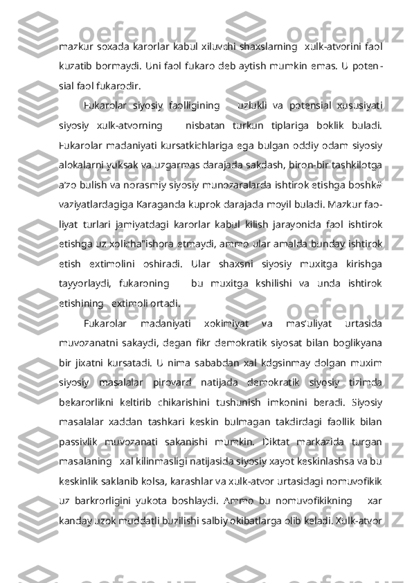 mazkur   soxada   karorlar   kabul   xiluvchi   shaxslarning     xulk-atvorini   faol
kuzatib  bormaydi.   Uni  faol  fukaro  deb   aytish   mumkin   emas.   U  poten -
sial faol fukarodir.
Fukarolar   siyosiy   faolligining       uzlukli   va   potensial   xususiyati
siyosiy   xulk-atvorning       nisbatan   turkun   tiplariga   boklik   buladi.
Fukarolar   madaniyati   kursatkichlariga   ega   bulgan   oddiy   odam   siyosiy
alokalarni yuksak va uzgarmas darajada sakdash, biron-bir tashkilotga
a’zo bulish va norasmiy siyosiy munozaralarda ishtirok etishga boshk#
vaziyatlardagiga Karaganda kuprok darajada moyil buladi. Mazkur fao -
liyat   turlari   jamiyatdagi   karorlar   kabul   kilish   jarayonida   faol   ishti rok
etishga uz xolicha"ishora etmaydi, ammo ular amalda bunday ishti rok
etish   extimolini   oshiradi.   Ular   shaxsni   siyosiy   muxitga   kirishga
tayyorlaydi,   fukaroning       bu   muxitga   kshilishi   va   unda   ishtirok
etishining   extimoli ortadi.
Fukarolar   madaniyati   xokimiyat   va   mas’uliyat   urtasida
muvozanatni   sakaydi,   degan   fikr   demokratik   siyosat   bilan   boglikyana
bir   jixatni   kursatadi.   U   nima   sababdan   xal   kdgsinmay   dolgan   muxim
siyosiy   masalalar   pirovard   natijada   demokratik   siyosiy   tizimda
bekarorlikni   keltirib   chikarishini   tushunish   imkonini   beradi.   Siyosiy
masalalar   xaddan   tashkari   keskin   bulmagan   takdirdagi   faollik   bilan
passivlik   muvozanati   sakanishi   mumkin.   Diktat   markazida   turgan
masalaning   xal kilinmasligi natijasida siyosiy xayot keskinlashsa va bu
keskinlik saklanib kolsa, karashlar va xulk-atvor urtasidagi nomuvofikik
uz   barkrorligini   yukota   boshlaydi.   Ammo   bu   nomuvofikikning       xar
kanday uzok muddatli buzilishi salbiy okibatlarga olib keladi. Xulk-atvor 