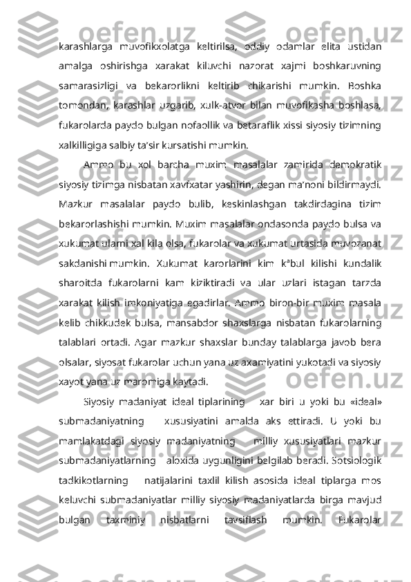 karashlarga   muvofikxolatga   keltirilsa,   oddiy   odamlar   elita   ustidan
amalga   oshirishga   xarakat   kiluvchi   nazorat   xajmi   boshkaruvning
samarasizligi   va   bekarorlikni   keltirib   chikarishi   mumkin.   Boshka
tomondan,   karashlar   uzgarib,   xulk-atvor   bilan   muvofikasha   boshlasa,
fukarolarda paydo bulgan nofaollik va betaraflik xissi siyosiy tizimning
xalkilligiga salbiy ta’sir kursatishi mumkin.
Ammo   bu   xol   barcha   muxim   masalalar   zamirida   demokratik
siyosiy tizimga nisbatan xavfxatar yashirin, degan ma’noni bildirmaydi.
Mazkur   masalalar   paydo   bulib,   keskinlashgan   takdirdagina   tizim
bekarorlashishi mumkin. Muxim masalalar ondasonda paydo bulsa va
xukumat ularni xal kila olsa, fukarolar va xukumat urtasida muvozanat
sakdanishi mumkin.  Xukumat   karorlarini   kim   k a
bul   kilishi   kundalik
sharoitda   fukarolarni   kam   kiziktiradi   va   ular   uzlari   istagan   tarzda
xarakat   kilish   imkoniyatiga   egadirlar.   Ammo   biron-bir   muxim   masala
kelib   chikkudek   bulsa,   mansabdor   shaxslarga   nisbatan   fukarolarning
talablari   ortadi.   Agar   mazkur   shaxslar   bunday   talablarga   javob   bera
olsalar, siyosat fukarolar uchun yana uz axamiyatini yukotadi va siyosiy
xayot yana uz maromiga kaytadi.
Siyosiy   madaniyat   ideal   tiplarining       xar   biri   u   yoki   bu   «ideal»
submadaniyatning       xususiyatini   amalda   aks   ettiradi.   U   yoki   bu
mamlakatdagi   siyosiy   madaniyatning       milliy   xususiyatlari   mazkur
submadaniyatlarning       aloxida   uygunligini  belgilab   beradi.   Sotsiologik
tadkikotlarning       natijalarini   taxlil   kilish   asosida   ideal   tiplarga   mos
keluvchi   submadaniyatlar   milliy   siyosiy   madaniyatlarda   birga   mavjud
bulgan   taxminiy   nisbatlarni   tavsiflash   mumkin.   Fukarolar 