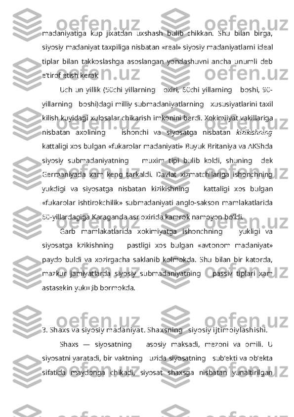 madaniyatiga   kup   jixatdan   uxshash   bulib   chikkan.   Shu   bilan   birga,
siyosiy madaniyat taxpiliga nisbatan «real» siyosiy madaniyatlarni ideal
tiplar   bilan   takkoslashga   asoslangan   yondashuvni   ancha   unumli   deb
e’tirof etish kerak
Uch   un   yillik   (50chi   yillarning       oxiri,   60chi   yillarning       boshi,   90-
yillarning     boshi)dagi milliy   submadaniyatlarning      xususiyatlarini taxil
kilish kuyidagi xulosalar chikarish  imkonini  berdi.  Xokimiiyat  vakillariga
nisbatan   axolining       ishonchi   va   siyosatga   nisbatan   kizikishning
kattaligi xos bulgan «fukarolar madaniyati» Buyuk Britaniya va AKShda
siyosiy   submadaniyatning       muxim   tipi   bulib   koldi,   shuning     dek
Germaniyada   xam   keng   tarkaldi.   Davlat   xizmatchilariga   ishonchning
yukdigi   va   siyosatga   nisbatan   kizikishning       kattaligi   xos   bulgan
«fukarolar   ishtirokchilik»   submadaniyati   anglo-sakson   mamlakatlarida
60-yillardagiga Karaganda asr oxirida kamrok namoyon b o‘ ldi.
Garb   mamlakatlarida   xokimiyatga   ishonchning       yukligi   va
siyosatga   kzikishning       pastligi   xos   bulgan   «avtonom   madaniyat»
paydo   buldi   va   xozirgacha   saklanib   kolmokda.   Shu   bilan   bir   katorda,
mazkur   jamiyatlarda   siyo siy   submadaniyatning       passiv   tiplari   xam
astasekin yuk щ ib bormokda.
3. Shaxs v a siy osiy  madaniy at . Shaxsning   siy osiy  ijt imoiy lashishi.
Shaxs   —   siyosatning       asosiy   maksadi,   mezoni   va   omili.   U
siyosatni yaratadi, bir vaktning     uzida siyosatning     sub’ekti va ob’ekta
sifatida   maydonga   chikadi,   siyosat   shaxsga   nisbatan   yunaltirilgan 