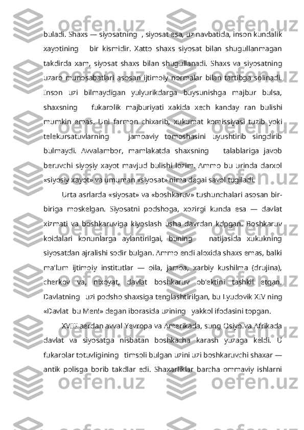 buladi. Shaxs — siyosatning  , siyosat esa, uz navbatida, inson kundalik
xayotining       bir   kismidir.   Xatto   shaxs   siyosat   bilan   shugullanmagan
takdirda   xam,   siyo sat   shaxs   bilan   shugullanadi.   Shaxs   va   siyosatning
uzaro   munosabatlari   asosan   ijtimoiy   normalar   bilan   tartibga   solinadi.
Inson   uzi   bilmaydigan   yulyurikdarga   buysunishga   majbur   bulsa,
shaxsning       fukarolik   majburiyati   xakida   xech   kanday   r an   bulishi
mumkin   emas.   Uni   farmon   chixarib,   xukumat   komissiyasi   tuzib   yoki
telekursatuvlarning       jamoaviy   tomoshasini   uyushtirib   singdirib
bulmaydi.   Avvalambor,   mamlakatda   shaxsning       talablariga   javob
beruvchi   siyosiy   xayot   mavjud   bulishi   lozim.   Ammo   bu   urinda   darxol
«siyosiy xayot» va umuman «siyosat» nima degai savol tugiladi.
Urta asrlarda «siyosat» va «boshkaruv» tushunchalari asosan bir-
biriga   moskelgan.   Siyosatni   podshoga,   xozirgi   kunda   esa   —   davlat
xizmati   va   boshkaruviga   kiyoslash   usha   davrdan   kdpgan.   Boshkaruv
koidalari   konunlarga   aylantirilgai,   buning       natijasida   xukukning
siyosatdan ajralishi sodir bulgan. Ammo endi aloxida shaxs emas, balki
ma’lum   ijtimoiy   institutlar   —   oila,   jamoa,   xarbiy   kushilma   (drujina),
cherkov   va,   nixoyat,   davlat   boshkaruv   ob’ektini   tashkil   etgan.
Davlatning   uzi podsho shaxsiga tenglashtirilgan, bu Lyudovik  X IV ning
«Davlat  bu Men!» degan iborasida uzining   yakkol ifodasini topgan.
X VIII aerdan avval Yevropa va Amerikada, sung Osiyo va Afrikada
davlat   va   siyosatga   nisbatan   boshkacha   karash   yuzaga   keldi.   U
fukarolar totuvligining   timsoli bulgan uzini uzi boshkaruvchi shaxar —
antik   polisga   borib   takdlar   edi.   Shaxarliklar   barcha   ommaviy   ishlarni 