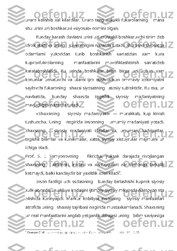 uzaro   kelishib   xal   kilardilar.   Uzaro   teng   xukukli   fukarolarning       mana
shu uzini uzi boshkaruvi «siyosat» nomini olgan.
Bunday karash davlatni uzini uzi mustakil boshkaruvchi tizim deb
idrok etadi va uning     suverenligini nazarda tutadi. Shu asno siyosatga
odamlarni   yukoridan   turib   boshkarish   san’atidan   xam   kura
kuproxfukrolarning     manfaatlarini   muvofiklashtirish   san’atideb
karalaboshlandi.   Bu   urinda   boshkalar   bilan   birga   uzi   uchun   xam
konunlar   urnatuvchi   va   ularni   ijro   etish   uchun   ommaviy   xokimiyatni
saylovchi fukaroning   shaxsi siyosatning   asosiy sub’ektidir. Bu esa, uz
navbatida,   bunday   shaxsda   tegishli   siyosiy   madaniyatning
mavjudligini nazarda tutadi.
« Shaxsning       siy osiy   madaniy at i»   —   murakkab,   kup   kirrali
tushuncha.   Uning       negizida   insonning       umumiy   madaniyati   yotadi.
Shaxsning       siyosiy   madaniyati   ideallar   va,   umuman,   kadriyatlar,
tegishli   bilimlar   va   kunikmalar,   xatto   siyosiy   xistuyrular   majmuini   uz
ichiga oladi.
Prof.   S.   I.   Semyonovning       fikricha,   yuksak   darajada   rivojlangan
shaxsning       aklidroki,   irodasi   va   xis-tuygulari   xar   tomonga   tarkalib
ketmaydi, balki kandaydir bir yaxlitlik xosil kiladi 9
.
Inson   faolligi   uch   ssdasining       bunday   birlashishi   kuprok   siyosiy
xulk-atvorda, uz akli va irodasini ijtimoiy-siyosiy mikyosda namoyon eta
olishida   kurinyapdi.   Mazkur   kobiliyat   insonning       siyosiy   manfaatlari
atrofida uning   shaxsiy tajribasi negizida mustaxkamlanadi. Shaxs ning
uz real manfaatlarini anglab yetganlik darajasi uning     bilim saviyasiga
9
  Семенов С. И.  Политическая культура личности // Личность и мир. —   1999.  №4.  С. 32. 