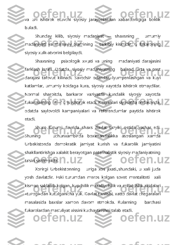 va   uzi   ishtirok   etuvchi   siyosiy   jarayonlardan   xabardorligiga   boklik
buladi.
Shunday   kilib,   siyosiy   madaniyat   —   shaxsning       umumiy
madaniyati   va   ma’naviy   olamining       tarkibiy   kismidir.   U   fukaroning
siyosiy xulk-atvorini belgilaydi.
Shaxsning       psixologik   x щ ati   va   uning       madaniyati   darajasini
farklash   lozim.   Odatda,   siyosiy   madaniyatning       baland,   urta   va   past
darajasi   tafovut   kilinadi.   Savodsiz   odamlar,   lyumpenlashgan   va   kuyi
katlamlar,   umumiy   koidaga   kura,   siyosiy   xayotda   ishtirok   etmaydilar.
Normal   sharoitda,   barkaror   vaziyatda   kundalik   siyosiy   xayotda
fukarolarning    4—10  % ishtirok etadi. Kolganlari siyosatda ondasonda,
odatda   saylovoldi   kampaniyalari   va   referendumlar   paytida   ishtirok
etadi.
Shuro   tuzumi   davrida   shaxs   davlat   tazyiki   ostida   yashar   edi.
Shuning       uchunxambizda   boximandalikka   asoslangan   xamda
Uzbekistonda   demokratik   jamiyat   kurish   va   fukarolik   jamiyatini
shakllantirishga xalakit berayotgan paternalistik siyosiy madaniyatning
ta’siri sezilmokda.
Xozirgi   Uzbekistonning       uziga   xos   jixati.,shundaki,   u   xali   juda
yosh   davlatdir.   Eski   tuzumdan   meros   kolgan   sovet   mentaliteti     xali
kisman saklanib kolgan, kupchilik maxalliychilik va millatchilik akidalari
«tuzogi»dan kutulganicha yuk. Davlat tuzilishi, xatto davlat chegaralari
masalasida   baxslar   xamon   davom   etmokda.   Bularning       barchasi
fukarolardan mas’uliyat xissini kuchaytirishni talab etadi. 
