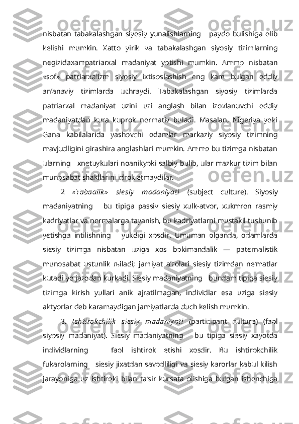nisbatan   tabakalashgan   siyosiy   yunalishlarning       paydo   bulishiga   olib
kelishi   mumkin.   Xatto   yirik   va   tabakalashgan   siyosiy   tizimlarning
negizidaxampatriarxal   madaniyat   yotishi   mumkin.   Ammo   nisbatan
«sof»   patriarxalizm   siyosiy   ixtisoslashish   eng   kam   bulgan   oddiy
an’anaviy   tizimlarda   uchraydi.   Tabakalashgan   siyosiy   tizimlarda
patriarxal   madaniyat   uzini   uzi   anglash   bilan   izoxlanuvchi   oddiy
madaniyatdan   kura   kuprok   normativ   buladi.   Masalan,   Nigeriya   yoki
Gana   kabilalarida   yashovchi   odamlar   markaziy   siyosiy   tizimning
mavjudligini girashira anglashlari mumkin. Ammo bu tizimga nisbatan
ularning     xnetuykulari noanikyoki salbiy bulib, ular mazkur tizim bilan
munosabat shakllarini idrok etmaydilar.
2   « Tabaalik »   sie siy   madaniy at i   ( su bje ct   cu l tur e).   Siyosiy
madaniyat ning       bu   tipiga   passiv   siesiy   xulk-atvor,   xukmron   rasmiy
kadriyatlar va normalarga tayanish, bu kadriyatlarni mustakil tushunib
yetishga   intilishning       yukdigi   xosdir.   Umuman   olganda,   odamlarda
siesiy   tizimga   nisbatan   uziga   xos   bokimandalik   —   paternalistik
munosabat   ustunlik   љ iladi;   jamiyat   a’zolari   siesiy   tizimdan   ne’matlar
kutadi yo jazodan kurkadi. Siesiy madaniyatning   bundam tipiga siesiy
tizimga   kirish   yullari   anik   ajratilmagan,   individlar   esa   uziga   siesiy
aktyorlar deb karamaydigan jamiyatlarda duch kelish mumkin.
3.   I sht irok chilik   sie siy   madaniy at i   (pa rt i c ipan t   cu l tur e)   (faol
siyosiy   madaniyat).   Siesiy   madaniyatning       bu   tipiga   siesiy   xayotda
individlarning       faol   ishtirok   etishi   xosdir.   Bu   ishtirokchilik
fukarolarning      siesiy  jixatdan  savodliligi  va   siesiy  karorlar  kabul  kilish
jarayoniga   uz   ishtiroki   bilan   ta’sir   kursata   olishiga   bulgan   ishonchiga 