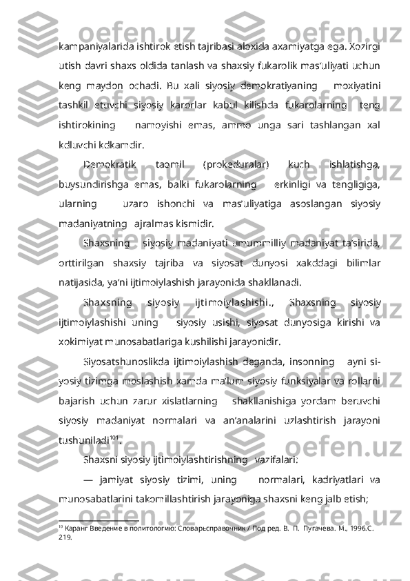 kampaniyalarida ishtirok etish tajribasi aloxida axamiyatga ega. Xozirgi
utish davri shaxs oldida tanlash va shaxsiy fukarolik mas’uliyati uchun
keng   maydon   ochadi.   Bu   xali   siyosiy   demokratiyaning       moxiyatini
tashkil   etuvchi   siyosiy   karorlar   kabul   kilishda   fukarolarning     teng
ishtirokining       namoyishi   emas,   ammo   unga   sari   tashlangan   xal
kdluvchi kdkamdir.
Demokratik   taomil   (prokeduralar)   kuch   ishlatishga,
buysundirishga   emas,   balki   fukarolarning       erkinligi   va   tengligiga,
ularning       uzaro   ishonchi   va   mas’uliyatiga   asoslangan   siyosiy
madaniyatning   ajralmas kismidir.
Shaxsning       siyosiy   madaniyati   umummilliy   madaniyat   ta’sirida,
orttirilgan   shaxsiy   tajriba   va   siyosat   dunyosi   xakddagi   bilimlar
natijasida, ya’ni ijtimoiylashish jarayonida shakllanadi.
Shaxsning   siy osiy   ijt imoiy lashishi. ,   Shaxsning   siyosiy
ijtimoiylashishi   uning       siyosiy   usishi,   siyosat   dunyosiga   kirishi   va
xokimiyat munosabatlariga kushilishi jarayonidir.
Siyosatshunoslikda   ijtimoiylashish   deganda,   insonning       ayni   si -
yosiy  tizimga   moslashish   xamda   ma’lum  siyosiy   funksiyalar  va   rollarni
bajarish   uchun   zarur   xislatlarning       shakllanishiga   yordam   beruvchi
siyosiy   madaniyat   normalari   va   an’analarini   uzlashtirish   jarayoni
tushuniladi 10 1
.
Shaxsni siyosiy ijtimoiylashtirishning   vazifalari:
—   jamiyat   siyosiy   tizimi,   uning       normalari,   kadriyatlari   va
munosabatlarini takomillashtirish jarayoniga shaxsni keng jalb etish;
10
  Каранг  Введение в политологию: Словарьсправочник / Под ред. В.  П.  Пугачева.  М., 1996.С. 
219. 