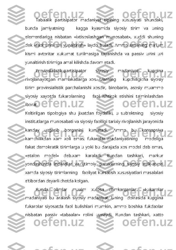 Tabaalik   partisipator   madaniyat   tipining   xususiyati   shundaki,
bunda   jamiyatning       kagga   kyasmida   siyosiy   tizim   va   uning
elementlariga   nisbatan   «ixtisoslashgan   munosabat»,   xuddi   shuning
dek   «faol   uzini   uzi   yunaltirish»   laydo   buladi.   Ammo   axolining   ma’lum
kismi   avtoritar   xukumat   tuzilmasiga   tayanishda   va   passiv   uzini   uzi
yunaltirish tizimiga amal kilishda davom etadi.
Provinsialistik-partisipator   siyosiy   madaniyat   kupgina
rivojlanayotgan   mamlakatlarga   xos.   Ularning       kupchiligicha   siyosiy
tizim   provinsialistik   parchalanishi   xosdir,   binobarin,   asosiy   muammo
siyosiy   xayotda   fukarolarning       faol   ishtirok   etishini   ta’minlashdan
iborat.
Keltirilgan   tipologiya   shu   jixatdan   foydaliki,   u   sub’ektning       siyosiy
institutlarga munosabati va siyosiy faolligi tarixiy rivojlanish jarayonida
kanday   uzgarib   borganini   kursatadi.   Ammo   bu   konsepsiya
kamchilikdan   xam   xoli   emas:   fukarolar   madaniyatining       modeliga
fakat   demokratik   tizimlarga   u   yoki   bu   darajada   xos   model   deb   emas,
«etalon   model»   deb.xam   karaladi.   Bundan   tashkari,   mazkur
yondashuvda   individlar   va   ijtimoiy   guruxlarning   siyosiy   xulk-atvori
xamda   siyosiy   tizimlarning       faoliyat   kursatish   xususiyatlari   masalalari
e’tibordan deyarli chetda kolgan.
Bunda   olimlar   muxim   xulosa   chmkarganlar:   «Fukarolar
madaniyati   bu   aralash   siyosiy   madaniyat.   Uning     doirasida   kupgina
fukarolar   siyosatda   faol   bulishlari   mumkin,   ammo   boshka   fukdaolar
nisbatan   passiv   «tabaalar»   rolini   uynaydi.   Bundan   tashkari,   xatto 