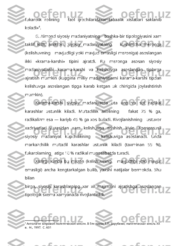 fukarolik   rolining       faol   ijrochilaridaxamtabaalik   xislatlari   saklanib
koladi» 4
.
G. Almond siyosiy madaniyatning     boshka-bir tipologiyasini xam
taklif   kildi,   anikrori,   Siyosiy   madaniyatning       kushimcha   mezonga
(kelishuvning     mavjudligi yoki mavjud emasligi mezoniga) asoslangan
ikki   «krama-karshi»   tipini   ajratdi.   Bu   mezonga   asosan   siyosiy
madaniyatlarni   karama-karshi   va   kelishuvga   asoslangan   tiplarga
ajratish   mumkin   (kupgina   milliy   madaniyatlarni   karama-karshi   tipdan
kelishuvga   asos langan   tipga   karab   ketgan   uk   chizigida   joylashtirish
mumkin).
Karama-karshi   siyosiy   madaniyatda   uta   ung   va   sul   radikal
karashlar   ustunlik   kiladi.   Mu’tadillik   axolining       fakat   25   %   ga,
radikalizm  esa   — kariyb  45  %  ga   xos  buladi.  Rivojlanishning     ustuvor
xadriyatlari   yuzasidan   xam   kelishuvga   erishish   kiyin.   Konsensusli
siyosiy   madaniyat   kupchilikning       kelishuviga   asoslanadi.   Unda
markazchilik   mu’tadil   karashlar   ustunlik   kiladi   (taxminan   55   %),
fukarolarning   atigx 10 % radikal munosabatda turadi.
Xozirgi   kunda   bu   mezon   (kelishuvning       mavjudligi   yoki   mavju!
emasligi)   ancha   kengtarkalgan   bulib,   yaxshi   natijalar   bermokda.   Shu
bilan 
birga,   siyosiy   karashlarpipg   xar   xil   majmuini   ajratishga   asoslangan
tipologik sxema xamyanada rivojlantirildi.
4
  Антология мировой политической мисли. В 5ти томах Т.П. Зарубежн; политическая мисль  XX  
в.  М., 1997.  С. 601 