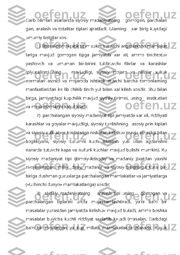 Garb   olimlari   asarlarida   siyosiy   madaniyatning       gomogen,   parchalan
gan,   aralash   va   totalitar   tiplari   ajratiladi.   Ularning       xar   birig   kuyidagi
umumiy belgilar xos:
1)  liberal-demokratik tizim xukm suruvchi anglosakson mamlakat
lariga   mavjud   gomogen   tipga   jamiyatda   xar   xil,   ammo   tinchtotuv
yashovch   va   umuman   bir-birini   tuldiruvchi   fikrlar   va   karashlar
(plyuralizm)   ning       mavjudligi,   siyosiy   mojaro   va   nizolar   xukuk
normalari   asosid   va   mojaroda   ishtirok   etuvchi   barcha   tomonlarning
manfaatlaridan   ke   lib   chikib   tinch   yul   bilan   xal   kilish   xosdir.   Shu   bilan
birga,   jamiyatdagi   kupchilik   mavjud   siyosiy   tizimni,   uning       institutlari
va mexa nizmlarini kabul kiladi;
2)  parchalangan siyosiy madaniyat tipi jamiyatda xar xil, ziddiyatl
karashlar va goyalar mavjudligi, siyosiy tuzilishning   asosiy prin kiplari
va siyosiy xulk-atvor koidalariga nisbatan kelishuv mavju emasligi bilan
boglik(ya’ni,   siyosiy   tuzumni   kuch   ishlatish   yuli   6ilan   agdarishni
nazarda   tutuvchi   kapa   va   nufuzli   kuchlar   mavjud   bulishi   mumkin).   Bu
siyosiy   madaniyat   tipi   ijtimoiy-iktisodiy   va   madaniy   jixatdan   yaxshi
rivojlanmagan,   milliy,   diniy,   madaniy   va   siyosiy   belgilarga   kura   bir-
biriga dushman guruxlarga parchalangan mamlakatlar va jamiyatlarga
(«Uchinchi dunyo» mamlakatlariga) xosdir;
3)     siyosiy   madaniyatning       aralash   tipi   uning       gomogen   va
parchalan gan   tiplarini   uzida   mujassamlashtiradi,   ya’ni   ba’zi   bir
masalalar  yuzasidan   jamiyatda   kelishuv  mavjud  buladi,  ammo   boshka
masalalar   buyicha   kuchli   ziddiyat   saxlanib   k щ adi   (masalan,   Garbdagi
ba’zi   bir   rivojlangan   va   kup   millatli   mamlakatlarda   (Kanada,   Buyuk 