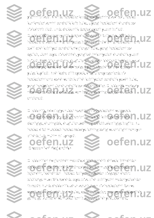 yiginini to’zadi. Kishida harakatlar koordinatsiyalarining zaxi rasi, harakat 
kunikmalari zamini qanchalik ko’p bulsa, u yapgi harakatlarni shuncha tez 
o’zlashtirib oladi. Unda chakkonlik darajasi aytarli yuqori bo’ladi. 
CHakkonlikning namoyonlik darajasi analizatorlar faoliyatiga, jumladan, 
harakat analizatorlarining faoliyatiga bog’liqdir. Individning harakatlarni aniq 
taxlil etish kobiliyati qanchalik rivojlangan bulsa, yangi harakatlarni tez 
egallab, ularni qayta o’zlashtirish, yangilash imkoniyatlari shunchalik yuqori 
bo’ladi. Sport bilan endigina shug’ullana boshlagan kishilardi harakat tuygusi 
(kinesteziya) kursatkich lari zaxirasiga tayanib urgatish (o’qitish) jarayoni 
yulga kuyiladi. Bosh kacha qilib aytsak, shug’ullanayotganlarda o’z 
harakatlarini aniq sezish va idrok qilish kobiliyatlari qanchalik yaxshi bulsa, 
yangi harakatlarni ular shunchalik tez o’zlashtiradilar. CHakkonlik markaziy 
nerv sistemasi ning plastikligiga xam bog’liq va uning darajasi shu bilan 
aniqlanadi.
CHakkonlik, psixologiya nuktai nazaridan, o’z harakatlarini va tevarak-
atrofidagi harakatni ijro etish, sharoitni idrok etish kobiliyati qanchalik 
ekanligiga, shuningdek, shug’ullanuvchining tashabbuskor ligiga bog’liq. Bu 
harakat sifati murakkab harakat reaksiya larining tezligi va aniqligini namoyon 
qilishda juda muhim rol uynaydi.
 Chaqqonlikni rivojlantirish
CHakkonlikni rivojlantirishi metodikasi bilan tanishib chiksak: birinchidan - 
chakkonlikni rivojlantirish koordinatsiya jixatdan murak kad harakatlarni 
bajarishni; ikkinchidan - harakat faoliyatini tusat dan o’zgargan sharoit 
talablariga muvofchk ravishda qayta to’za olish qobiliyatini madaniyatlashdan 
iboratdir. Bunda chakkonlik uchun zarur bul gan o’z harakatlarini fazo va 
vaqtda aniq idrok etish, lozim bulsa, sta bil harakatlar, muvozanat saklay olish, 
galma-gal zur berish va muskul larni bushattirib olish yoki, aksincha,  