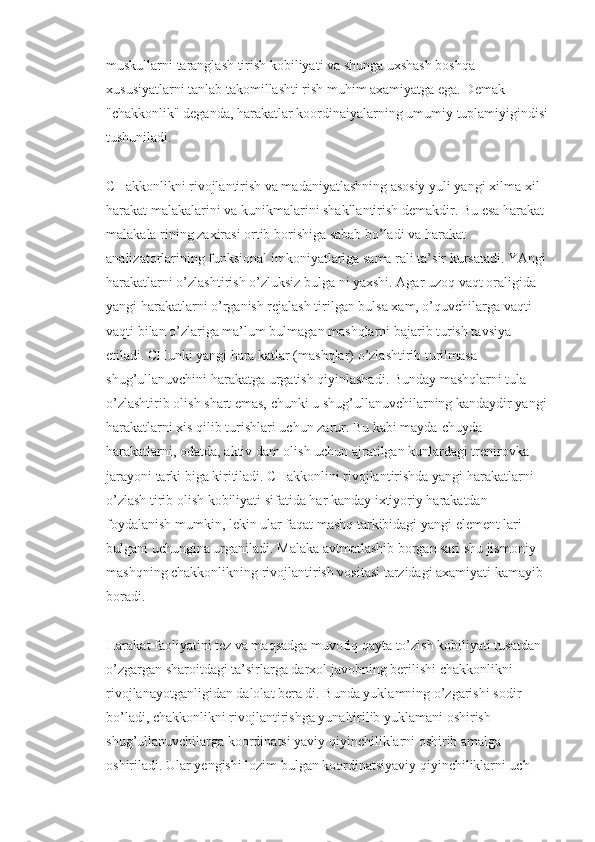 muskullarni taranglash tirish kobiliyati va shunga uxshash boshqa 
xususiyatlarni tanlab takomillashti rish muhim axamiyatga ega. Demak 
"chakkonlik" deganda, harakatlar koordinaiyalarning umumiy tuplamiyigindisi 
tushuniladi.
CHakkonlikni rivojlantirish va madaniyatlashning asosiy yuli yangi xilma-xil 
harakat malakalarini va kunikmalarini shakllantirish demakdir. Bu esa harakat 
malakala rining zaxirasi ortib borishiga sabab bo’ladi va harakat 
analizatorlarining funksional imkoniyatlariga sama rali ta’sir kursatadi. YAngi 
harakatlarni o’zlashtirish o’zluksiz bulga ni yaxshi. Agar uzoq vaqt oraligida 
yangi harakatlarni o’rganish rejalash tirilgan bulsa xam, o’quvchilarga vaqti-
vaqti bilan o’zlariga ma’lum bulmagan mashqlarni bajarib turish tavsiya 
etiladi. CHunki yangi hara katlar (mashqlar) o’zlashtirib turilmasa 
shug’ullanuvchini harakatga urgatish qiyinlashadi. Bunday mashqlarni tula 
o’zlashtirib olish shart emas, chunki u shug’ullanuvchilarning kandaydir yangi 
harakatlarni xis qilib turishlari uchun zarur. Bu kabi mayda-chuyda 
harakatlarni, odatda, aktiv dam olish uchun ajratilgan kunlardagi trenirovka 
jarayoni tarki biga kiritiladi. CHakkonlini rivojlantirishda yangi harakatlarni 
o’zlash tirib olish kobiliyati sifatida har kanday ixtiyoriy harakatdan 
foydalanish mumkin, lekin ular faqat mashq tarkibidagi yangi element lari 
bulgani uchungina urganiladi. Malaka avtmatlashib borgan sari shu jismoniy 
mashqning chakkonlikning rivojlantirish vositasi tarzidagi axamiyati kamayib 
boradi.
Harakat faoliyatini tez va maqsadga muvofiq qayta to’zish kobiliyati tusatdan 
o’zgargan sharoitdagi ta’sirlarga darxol javobning berilishi chakkonlikni 
rivojlanayotganligidan dalolat bera di. Bunda yuklamning o’zgarishi sodir 
bo’ladi, chakkonlikni rivojlantirishga yunaltirilib yuklamani oshirish 
shug’ullanuvchilarga koordinatsi yaviy qiyinchiliklarni oshirib amalga 
oshiriladi. Ular yengishi lozim bulgan koordinatsiyaviy qiyinchiliklarni uch  