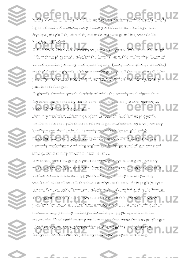 harbiy xizmat)da namoyon bo’ladi va jismoniy madaniyatning hayotiy-amaliy 
ligini oshiradn. Kolaversa, ruxiy irodaviy xislatlarini xam kuchayti radi. 
Ayniqsa, chaykalish, tebranish, me’ersiz nagruzkaga chidau, vaznsiz lik 
holatiga olib keladi.
GIGIYENIK OMILLAR shaxsiy va jamoat gigiyenasi tadbirlarini o’z ichiga 
olib, mehnat gigiyenasi, ovkatlanish, damolish va tashki muhit ning faktorlari 
va boshqalardan jismoniy mashqlarni bajarish (dars, mashq qilish, trenirovka) 
mashg’ulotlari gigiyenik talab va normalarga rioya qilishni takazo etadi. Ular 
jismoniy mashqlar ta’sirchanligini, samaradorligini oshirishi ilmiy, amaliy 
jixatdan isbotlangan.
Gigiyenik sharoitni yetarli darajada ta’minlash jismoniy madaniyat uchun 
foydalaniladigan moddiy-texnik baza, sport anjomlari, jixozlar va mavjud 
kiyim - boshning holatiga bog’liq.
Jismoniy mashqlar, tabiatning soglomlashtiruvchi kuchlari va gigiyenik 
omillarni ratsional qullash inson salomatligini mustaxkam laydi va jismoniy 
kobiliyatlarni rivojlantiradi. Jismoniy mashqlar bilan shug’ullanish 
mashg’ulotlari inson hayotiy faoliyatining organik qismiiga aylansagina 
jismoniy madaniyat tizimi ning soglomlashtirilishiga yunaltrilgan prinsipni 
amalga oshirish ning imkoni bo’ladi. Boshqa
tomondan, kerak bulgan gigiyenik normalarga rioya kilinsagina jismoniy 
mashqlar kerak bulgan samarasini beradi. Jismoniy madaniyatning maxsus 
vositasi xisoblanmasa xam gigiyenik omil lar jismoniy madaniyatning 
vazifasini tulakonli xal qilish uchun axamiyat kasb etadi. Pedagogik jarayon 
qanchalik puxta tashkillanmasin, ovkatla nish, uyku rejimiga rioya kilinmasa, 
shuningdek, mashg’ulotlar tibbiyot talablariga javob bermaydigan joy va 
jixozlar bilan utkazilsa, ular albatta samarasiz bo’ladi. Mana shuning uchun 
maktablardagi jismoniy madaniyat dasturlariga gigiyenaga oid bilimlar 
mazmunini ifodalovchi nazariy ma’lumotlar uchun mavzular tavsiya qilingan. 
Ular jismoniy madaniyat jarayonidan gashkaridagi insonning hayotiy 
faoliyatini tashkillovchi va jismoniy madaniyat jarayoni tarkibidagi  