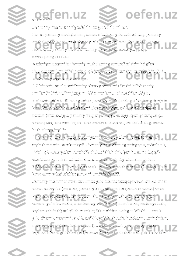 vositalardir.
Jismonny mashqlarnnig ta’sirini belgilovchi omillar.
Har xil jismoniy mashqlarning samarasi turli xil yoki turli xil dagi jismoniy 
mashqlarning bir xil madaniyatviy ta’sir kursatishi ama liyetda isbotlangan. 
Demak, bu jismoniy mashqlar doimiy bir xil ta’sir xususiyatiga ega 
emasligining isbotidir.
Madaniyat jarayonida jismoniy mashqlarning samarali ta’sirini belgilay 
oladigan omillarni bilish pedagogik jarayonni boshqarishni oson lashtiradi. Bu 
omillar kuydagicha guruxlangan:
1.O’qituvchi va o’quvchilarning shaxsiy xarakteristikasini bilish asosiy 
omillardin biri. Ta’lim jarayoni ikki tomonlama - o’quvchilar ukiydi, 
o’qituvchi ukitadi. SHuning uchun jismoniy mashqlarning ta’siri keng darajada
kim ukitayotganligiga va kimlarni ukiyotganligiga, axloqiy sifatlariga va 
iktidori (intellekti)ga, jismoniy rivojlanganligiga va tayyorgarligi darajasiga, 
shuningdek, birlamchi bajara olish malakasi, kizikishi, harakat faolligi xamda 
boshqalarga bog’liq.
1.Ilmiy omillar - jismoniy madaniyatning qonuniyatlarini inson tomonidan 
anglash me’erini xarakterlaydi. Jismoniy mashqlarning pedagogik, psixologik, 
fiziologik xususiyatlari qanchalik chukur ishlab chikilgan bulsa, pedagogik 
vazifalarni xal qilish uchuchn shunchalik samarali foydalanish mumkin.
3.Metodik omillar - jismoniy mashqlardan foydalanishda amal kilinadigan juda
keng kamrovdagi talablar guruxini umumlashtiradi.
Jismoniy mashqni o’qitish davomida yoki boshqa pedagogik vazifani xal qilish
uchun kullayetib (masalan, jismoniy kobiliyatlarni rivojlantirish uchun) shuni 
xisobga olish kerakki, birinchidan, shu jismoniy mashqdan kutilayetgan 
samara, ya’ni bu mashq bilan kanday vazifalarni (bilim berish, madaniyatlash, 
soglomlashtirish) xal qilish mumkin; ikkin chidan, uning to’zilishi — statik 
yoki dinamik mashqmi, siklik, atsiklik yoki boshqacha harakatmi; uchinchidan,
mumkin bulgan takrorlash usullari (bulaklarga ajratib yoki mashqni tuda 
bajarish bilan urgatish maqsadga muvofiqmi, takrorlashlar oraligida aktiv dam  