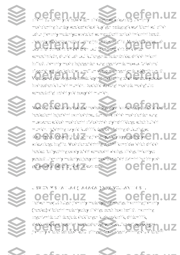 olishni qullashmi yoki passiv dam olishnimn va xokazolar). Jismoniy 
mashqlarning bunday xarakteristikasi kuyilgan pedagogik vazifalarni xal qilish 
uchun jismoniy madaniyat vositalari va metodlariii tanlash imkonini beradi.
Jismoniy mashqning natijasi uning ijro usuliga bog’liq. Masalan, kanatga uch 
usul bilan tirmashib chikish erkin usul bilan tirma shib chikishdan 
samaralirokdir, chunki uch usul kullanganda badandrokka chikish imkoni 
bo’ladi. Jismoniy mashq bajargandan sung organizmda maxsus funksional 
o’zgarish vujudga keladi va u ma’lum vaqtgacha organizmda saklanib tura di. 
Vujudga kelgan o’zgarish fonnda keyingi mashqning ta’sir samarasi yanada 
boshqacharok bulishi mumkin. Dastlabki va sungi mashqda mashg’ulot 
samaradorligi ortishi yoki pasayishi mumkin.
Masalan, dikkat uchun mashqlar navbatidagi qiyin koordinatsiya talab kiluvchi 
harakatlarni bajarishni osonlashtirsa, dumbalok oshish mashqlaridan sung 
muvozanat saklash mashqlarini o’zlashtirish qiyinchiliklarga sabab bulishi 
mumkin. Ta’sirning oz yoki kuchlilik darajasi o’zining chukurligi va 
davomiyligi, o’quvchi holati uning jismoniy, akliy tayyorgarligi va 
xokazolarga bog’liq. Mashqlar ta’sirining talabini kompleks ishlab chikish 
harakat faoliyatining asosiy ta’siri samarasini xisobga olishga imkoniyat 
yaratadi. Jismoniy madaniyat jarayoni mashqlar ta’siri tizimini har bir yosh 
guruxi uchun ishlab chikishii takazo etadi.
JISMONIY SIFATLAR (HARAKAT) NI RIVOJLANTIRISH.
Tarixan mavjud bulgan jismoniy madaniyat tizimlariga insonning jismoniy 
(harakat) sifatlarini madaniyatlay olishiga qarab baxo berildi. Insonning 
organizmida turli darajada shakllangan kuch, tezkorlik, chidamlilik, 
chakkonlik, tana buginlari harakatchanligi va muskullar egiluvchanligini 
jismoniy sifatlar deb atash kabul qilingan. Inson organizmining shu sifatlarini  