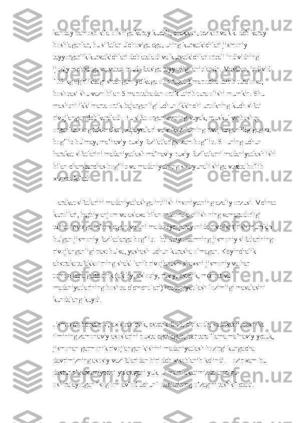 kanday pamosp kila olishiga karay kuchli, chakkon, tezkor va \.k. deb karay 
boshlaganlar, bu sifatlar ulchoviga ega, uning kursatkichlari jismoniy 
tayyorgarlik kursatkichlari deb ataladi va kursatkichlar orqali individning 
ijodiy mehnatga va vatan mudofaasiga tayyorligi aniqlandn. Masalan, individ 
100 kg ogirlikdagi shtangani yelkaga olib faqat 3 marotaba utirib tura olsa, 
boshqasi shu vazn bilan 5 marotabadan ortik utirib tura olishi mumkin. Shu 
mashqni ikki marta ortik bajarganligi uchun ikkinchi urtokning kuch sifati 
rivojlangan deb karaladi. Bu sifat organizmning suyak, muskul va boshqa 
organlarining tukimalari, xujayralari va xokazolarning rivojlanganliligigagina 
bog’liq bulmay, ma’naviy-ruxiy fazilatlariga xam bog’liq. SHuning uchun 
harakat sifatlarini madaniyatlash ma’naviy-ruxiy fazilatlarni madaniyatlash ishi
bilan chambarchas bog’liq va madaniyatning shu yunali shiga vosita bo’lib 
xizmat kiladi.
Harakat sifatlarini madaniyatlashga intilish insoniyatning azaliy orzusi. Mehnat
kurollari, harbiy anjom va aslaxa bilan muomala qilish ning samaradorligi 
tabiat insonga in’om etgan va uni madaniyat jarayonida rivojlantirish mumkin 
bulgan jismoniy fazilatlarga bog’liq. Ibti doiy odamning jismoniy sifatlarining 
rivojlanganligi past bulsa, yashash uchun kurasha olmagan. Keyinchalik 
abstrakt tafakko`rning shakl lanib rivojlanishi shaxsni jismoniy va har 
tomonlama garmonik (ak liy, axloqiy, ruxiy, estetik, mehnat va 
madaniyatlarining boshqa element lari) madaniyat lash lozimligi masalasini 
kundalang kuydi.
Jismonan barkamol, axloqan pok, estetik didli, e’tikodli, sadokat li, texnika 
ilmining zamonaviy asoslarini puxta egallagan, har taraf lama ma’naviy yetuk, 
jismonan garmonik rivojlangan kishini madaniyatlash hozirgi kungacha 
davrimizning asosiy vazifalaridan biri deb xisoblanib kelindi. Hozir xam bu 
dastur o’z axamiyatini yukotgani yuk. U mamlakatimizda amalga 
oshiralayotgan "soglom avlod uchun" dasturining o’zagini tashkil etadi. 