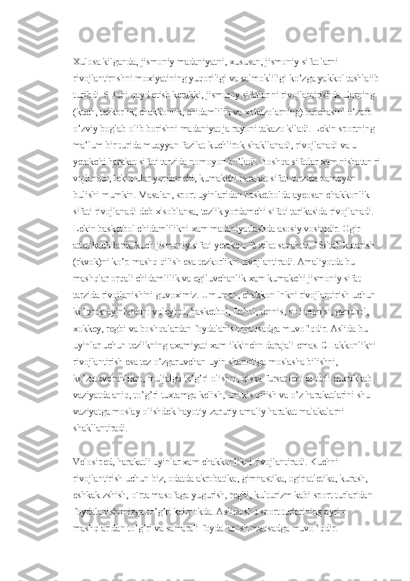 Xulosa kilganda, jismoniy madaniyatni, xususan, jismoniy sifat larni 
rivojlantirnshni moxiyatining yuqoriligi va salmokliligi ko’zga yakkol tashlaiib
turibdi. SHuni qayd etish kerakki, jismoniy sifatlar ni rivojlantirishda ularning 
(kuch, tezkorlik, chakkonlik, chidamlilik va xokazolarning) barchasini o’zaro 
o’zviy boglab olib borishni madaniyat ja rayoni takazo kiladi. Lekin sportning 
ma’lum bir turida muayyan fazilat kuchlirok shakllanadi, rivojlanadi va u 
yetakchi harakat sifati tarzida nomoyon bo’ladi. Boshqa sifatlar xam nisbatan ri
vojlanadi, lekin ular yordamchi, kumakchi harakat sifati tarzida namoyon 
bulishi mumkin. Masalan, sport uyinlaridan basketbolda ayeosan chakkonlik 
sifati rivojlanadi deb xisoblansa, tezlik yordamchi sifati tarikasida rivojlanadi. 
Lekin basketbol chidamlilikni xam madaniyatlashda asosiy vositadir. Ogir 
atletikachilarda kuch jismoniy sifati yetakchi fa zilat sanaladi. "Siltab kutarish 
(rkvok)ni ko’p mashq qilish esa tezkorlikni rivojlantiradi. Amaliyotda bu 
mashqlar orqali chidamlilik va egiluvchanlik xam kumakchi jismoniy sifat 
tarzida rivojlanishini guvoximiz. Umuman, chakkon lnkni rivojlantirish uchun 
ko’prok uyinlardan: voleybol, basketbol, futbol, tennis, stol tennisi, gandbol, 
xokkey, regbi va boshqalardan foydalanish maqsadga muvofiqdir. Aslida bu 
uyinlar uchun tezlikning axamiyati xam ikkinchn darajali emas. CHakkonlikni 
rivojlantirish esa tez o’zgaruvchan uyin sharoitiga moslasha bilishni, 
ko’zatuvchanlikni, muljalga to’g’ri olishni, kiska fursat ichida turli murakkab 
vaziyatda aniq, to’g’ri tuxtamga kelish, uni xis qilish va o’z harakatlarini shu 
vaziyatga moslay olishdek hayotiy-zaruriy amaliy harakat malakalarni 
shakllantiradi.
Velosiped, harakatli uyinlar xam chakkonlikni rivojlantiradi. Kuchni 
rivojlantirish uchun biz, odatda akrobatika, gimnastika, ogir atletika, kurash, 
eshkak zshish, o`rta masofaga yugurish, regbi, kulturizm kabi sport turlaridan 
foydalanishimizga to’g’ri kelmokda. Aslida shu sport turlarining ayrim 
mashqlaridan to’g’ri va samarali foyda lanish maqsadga muvofiqdir. 