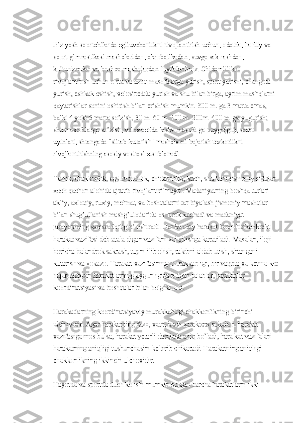 Biz yosh sportchilarda egiluvchanlikni rivojlantirish uchun, odatda, badiiy va 
sport gimnastikasi mashqlaridan, akrobatikadan, suvga sak rashdan, 
kulturizmdan va boshqa mashqlardan foydalanimiz. Chidamlilikni 
rivojlantirish uchun o`rta va uzoq masofalarga yurish, sport yurishi, changida 
yurish, eshkak eshish, velosipedda yurish va shu bilan birga, ayrim mashqlarni 
qaytarishlar sonini oshirish bilan erishish mumkin. 300 m. ga 3 marta emas, 
balki 4 yoki 5 marta so’zish, 30 m. 60 m. 100 m. 200m. 400 m. ga yugurish; 
shu masofalarga so’zish, velosipedda kiska masofa ga poyga(git), sport 
uyinlari, shtangada "siltab kutarish" mashqlarni bajarish tezkorlikni 
rivojlantirishning asosiy vositasi xisoblanadi.
Tezlik, chakkonlik, egiluvchanlik, chidamlilik, kuch, shu kabi jismoniy sifatlar 
xech qachon alohida ajratib rivojlantirilmaydi. Madaniyatning boshqa turlari - 
akliy, axloqiy, ruxiy, mehnat, va boshqalarni tar biyalash jismoniy mashqlar 
bilan shug’ullanish mashg’ulotlarida osonrok kuchadi va madaniyat 
jarayonining samaradorligini oshiradi. Har kanday harakat biror-bir konkrekt 
harakat vazifasi deb atala digan vazifani xal qilishga karatiladi. Masalan, iloji 
boricha balandrok sakrash, tupni ilib olish, rakibni aldab utish, shtangani 
kutarish va xokazo. Harakat vazifasining murakkabligi, bir vaqtda va ketma-ket
bajariladngan harakatlarning uygunligiga bulgan talablar, harakatlar 
koordinatsiyasi va boshqalar bilan belgilanadi.
Harakatlarning koordinatsiyaviy murakkabligi chakkonlikning birinchi 
ulchovidir. Agar harakatning fazo, vaqt, kuch xarakter» stikala ri harakat 
vazifasiga mos bulsa, harakat yetarli darajada aniq bo’ladi, hara kat vazifalari 
harakatning aniqligi tushunchasini keltirib chikaradi. Harakatning aniqligi 
chakkonlikning ikkinchi ulchovidir.
Hayotda va sportda duch kelishi mumkin bulgan barcha harakatlarni ikki  