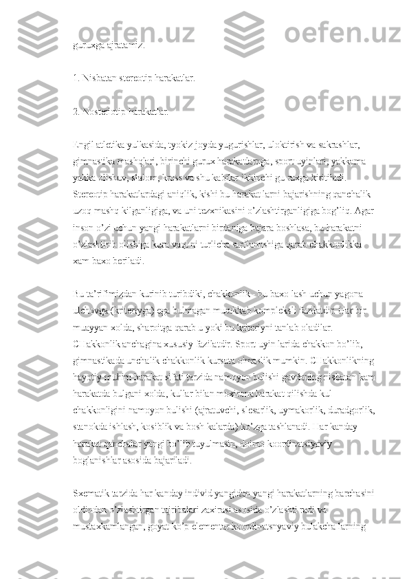 guruxga ajratamiz.
1. Nisbatan stereotip harakatlar.
2. Nosteriotip harakatlar.
Engil atletika yulkasida, tyokiz joyda yugurishlar, uloktirish va sakrashlar, 
gimnastika mashqlari, birinchi gurux harakatlarnga, sport uyinlari, yakkama-
yakka olishuv, slalom, kross va shu kabilar ikkinchi gu ruxga kiritiladi. 
Stereotip harakatlardagi aniqlik, kishi bu harakat larni bajarishning qanchalik 
uzoq mashq kilganligiga, va uni tezxnikasini o’zlashtirganligiga bog’liq. Agar 
inson o’zi uchun yangi harakatlarni birdaniga bajara boshlasa, bu harakatni 
o’zlashtirib olishiga kura vaqt ni turlicha sarflannshiga qarab chakkonlikka 
xam baxo beriladi.
Bu ta’rifimizdan kurinib turibdiki, chakkonlik - bu baxo lash uchun yagona 
ulchovga (kriteriyga) ega bulmagan murakkab kompleksli fazilatdir. Har bir 
muayyan xolda, sharoitga qarab u yoki bu kriteriyni tanlab oladilar. 
CHakkonlik anchagina xususiy fazilatdir. Sport uyin larida chakkon bo’lib, 
gimnastikada unchalik chakkonlik kursata olmaslik mumkin. CHakkonlikning 
hayotiy muhim harakat sifati tarzida namoyon bulishi gavdaning nisbatan kam 
harakatda bulgani xolda, kullar bilan moxirona harakat qilishda kul 
chakkonligini namoyon bulishi (ajratuvchi, slesarlik, uymakorlik, duradgorlik, 
stanokda ishlash, kosiblik va bosh kalarda) ko’zga tashlanadi. Har kanday 
harakat qanchalar yangi bo’lib tuyulmasin, doimo koordinatsiyaviy 
boglanishlar asosida bajariladi.
Sxematik tarzida har kanday individ yangidan-yangi harakatlarning barchasini 
oldindan o’zlashtirgan tajribalari zaxirasi asosida o’zlashti radi va 
mustaxkamlangan, goyat ko’p elementar koordinatsnyaviy bulakcha larning  