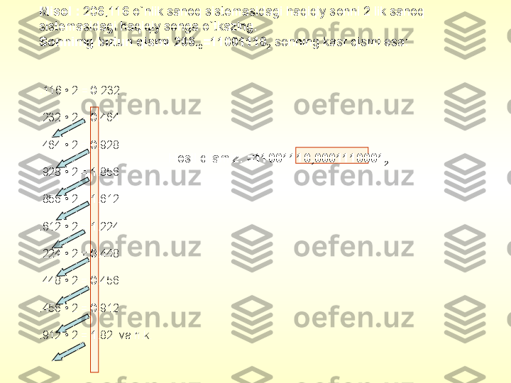 Misol  :  206,116  o`nlik sanoq sistemasidagi haqiqiy sonni 2 lik sanoq 
sistemasidagi haqiqiy songa o`tkazing.
Sonnimg butun qismi  206
10 =11001110
2   sonning kasr qismi esa:
. 116 • 2 =  0 .232
.232 • 2 =  0 .464
.464 • 2 =  0 .928
.928 • 2 =  1 .856
.856 • 2 =  1 .612
.612 • 2 =  1 .224
.224 • 2 =  0 .448
.448 • 2 =  0 .456
.456 • 2 =  0 .912
.912 • 2 =  1 .82   va h.k.   Hosil qilamiz :  =11001110,0001110001
2 