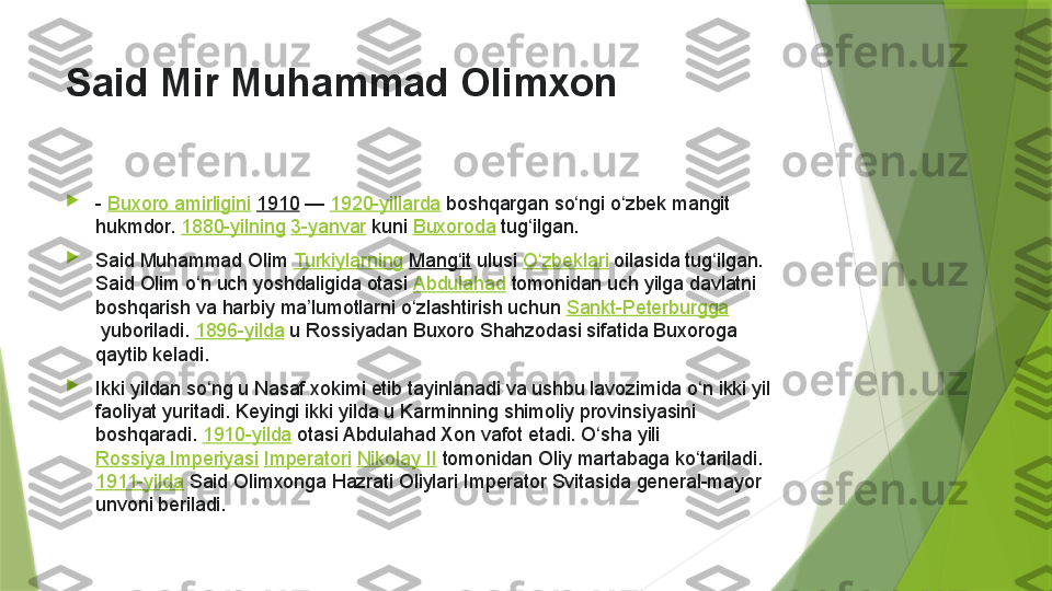 Said Mir Muhammad Olimxon  

-  Buxoro amirligini   1910  —  1920-yillarda  boshqargan	 so ngi	 o zbek	 mangit	 	ʻ ʻ
hukmdor.  1880-yilning   3-yanvar  kuni  Buxoroda  tug ilgan.	
ʻ

Said	
 Muhammad	 Olim  Turkiylarning   Mang it	ʻ  ulusi  O zbeklari	ʻ  oilasida	 tug ilgan.	 	ʻ
Said	
 Olim	 o n	 uch	 yoshdaligida	 otasi 	ʻ Abdulahad  tomonidan	 uch	 yilga	 davlatni	 
boshqarish	
 va	 harbiy	 ma lumotlarni	 o zlashtirish	 uchun 	ʼ ʻ Sankt-Peterburgga
 yuboriladi.  1896-yilda  u
 Rossiyadan	 Buxoro	 Shahzodasi	 sifatida	 Buxoroga	 
qaytib	
 keladi.

Ikki	
 yildan	 so ng	 u Nasaf	 xokimi	 etib	 tayinlanadi	 va	 ushbu	 lavozimida	 o n	 ikki	 yil	 	ʻ ʻ
faoliyat	
 yuritadi.	 Keyingi	 ikki	 yilda	 u Karminning	 shimoliy	 provinsiyasini	 
boshqaradi.  1910-yilda  otasi	
 Abdulahad	 Xon	 vafot	 etadi.	 O sha	 yili 	ʻ
Rossiya	
 Imperiyasi   Imperatori   Nikolay	 II  tomonidan	 Oliy	 martabaga	 ko tariladi. 	ʻ
1911-yilda  Said	
 Olimxonga	 Hazrati	 Oliylari	 Imperator	 Svitasida	 general-mayor	 
unvoni	
 beriladi.                 