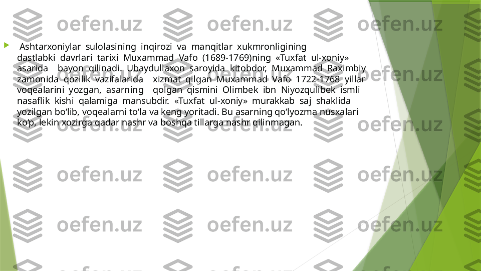 
  Ashtarxoniylar  sulolasining  inqirozi  va  manqitlar  xukmronligining 
dastlabki  davrlari  tarixi  Muxammad  Vafo  (1689-1769)ning  «Tuxfat  ul-xoniy» 
asarida    bayon  qilinadi.  Ubaydullaxon  saroyida  kitobdor,  Muxammad  Raximbiy 
zamonida  qozilik  vazifalarida    xizmat  qilgan  Muxammad  Vafo  1722-1768  yillar 
voqealarini  yozgan,  asarning    qolgan  qismini  Olimbek  ibn  Niyozqulibek  ismli 
nasaflik  kishi  qalamiga  mansubdir.  «Tuxfat  ul-xoniy»  murakkab  saj  shaklida 
yozilgan bo‘lib, voqealarni to‘la va keng yoritadi. Bu asarning qo‘lyozma nusxalari 
ko‘p, lekin xozirga qadar nashr va boshqa tillarga nashr qilinmagan.                  