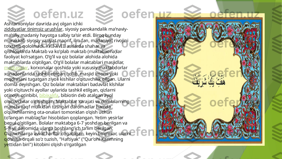 

Ashtarxoniylar davrida avj olgan ichki 
ziddiyatlar tinimsiz urushlar , siyosiy parokandalik ma’naviy-
ma’rifiy madaniy hayotga salbiy ta’sir etdi. Biroq bunday 
murakkab siyosiy vaziyat maorif, ilm-fan, madaniyat rivojini 
to’xtatib qololmadi. XVII-XVIII asrlarda shahar va 
qishloqlarda Maktab va ko’plab maktab (maktabxona)lar 
faoliyat ko’rsatgan. O’g’il va qiz bolalar alohida alohida 
maktablarda o’qitilgan. O’g’il bolalar maktablari masjidlar, 
madrasalar , korxonalar qoshida yoki xususiy maktabdorlar 
xonadonlarida tashkil etilgan bo’lib, masjid imomi yoki 
mqdrasani tugatgan ziyoli kishilar o’qituvchilik qilgan. Ularni 
domla deyishgan. Qiz bolalar maktablari badavlat klshilar 
yoki o’qituvchi ayollar uylarida tashkil etilgan, qizlarni 
otinoyi, otinbibi,  bibixalifa , bibiotin deb atalgan ayol 
o’qituvchilar o’qitishgan. Maktablar xarajati va domlalarning 
maoshi vaqf mulkidan tushgan daromadlar hamda 
o’quvchilarning ota-onalari tomonidan o’qish uchun 
to’langan mablag’lar hisobidan qoplangan. Yetim  yesirlar 
bepul o’qitilgan. Bolalar maktabga 6-7 yoshdan berilgan va 
5-8 yil davomida ularga boshlang’ich ta’lim berilgan. 
O’quvchilarga avval harflar o’rgatilgan, keyin bo’g’inlar, ularni 
qo’shish orqali so’z tuzish, "Haftiyak" ("Qur’oni Karimning 
yettidan biri") kitobini o’qish o’rgatilgan                 