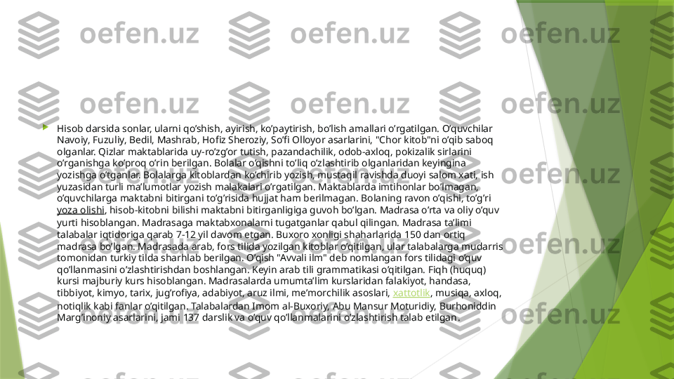 
Hisob darsida sonlar, ularni qo’shish, ayirish, ko’paytirish, bo’lish amallari o’rgatilgan. O’quvchilar 
Navoiy, Fuzuliy, Bedil, Mashrab, Hofiz Sheroziy, So’fi Olloyor asarlarini, "Chor kitob"ni o’qib saboq 
olganlar. Qizlar maktablarida uy-ro’zg’or tutish, pazandachilik, odob-axloq, pokizalik sirlarini 
o’rganishga ko’proq o’rin berilgan. Bolalar o’qishni to’liq o’zlashtirib olganlaridan keyingina 
yozishga o’tganlar. Bolalarga kitoblardan ko’chirib yozish, mustaqil ravishda duoyi salom xati, ish 
yuzasidan turli ma’lumotlar yozish malakalari o’rgatilgan. Maktablarda imtihonlar bo’lmagan, 
o’quvchilarga maktabni bitirgani to’g’risida hujjat ham berilmagan. Bolaning ravon o’qishi, to’g’ri 
yoza olishi , hisob-kitobni bilishi maktabni bitirganligiga guvoh bo’lgan. Madrasa o’rta va oliy o’quv 
yurti hisoblangan. Madrasaga maktabxonalarni tugatganlar qabul qilingan. Madrasa ta’limi 
talabalar iqtidoriga qarab 7-12 yil davom etgan. Buxoro xonligi shaharlarida 150 dan ortiq 
madrasa bo’lgan. Madrasada arab, fors tilida yozilgan kitoblar o’qitilgan, ular talabalarga mudarris 
tomonidan turkiy tilda sharhlab berilgan. O’qish "Avvali ilm" deb nomlangan fors tilidagi o’quv 
qo’llanmasini o’zlashtirishdan boshlangan. Keyin arab tili grammatikasi o’qitilgan. Fiqh (huquq) 
kursi majburiy kurs hisoblangan. Madrasalarda umumta’lim kurslaridan falakiyot, handasa, 
tibbiyot, kimyo, tarix, jug’rofiya, adabiyot, aruz ilmi, me’mor chilik asoslari,  xattotlik , musiqa, axloq, 
notiqlik kabi fanlar o’qitilgan. Talabalardan Imom al-Buxoriy, Abu Mansur Moturidiy, Burhoniddin 
Marg’inoniy asarlarini, jami 137 darslik va o’quv qo’llanmalarini o’zlashtirish talab etilgan .                 