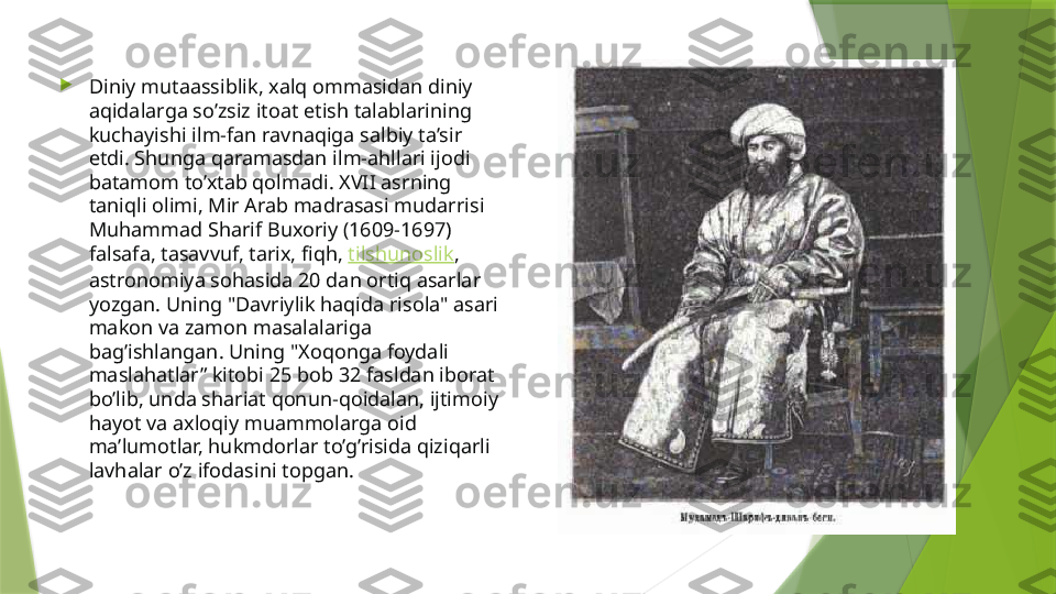 
Diniy mutaassiblik, xalq ommasidan diniy 
aqidalarga so’zsiz itoat etish talablarining 
kuchayishi ilm-fan ravnaqiga salbiy ta’sir 
etdi. Shunga qaramasdan ilm-ahllari ijodi 
batamom to’xtab qolmadi. XVII asrning 
taniqli olimi, Mir Arab madrasasi mudarrisi 
Muhammad Sharif Buxoriy (1609-1697) 
falsafa, tasavvuf, tarix, fiqh,  tilshunoslik , 
astronomiya sohasida 20 dan ortiq asarlar 
yozgan. Uning "Davriylik haqida risola" asari 
makon va zamon masalalariga 
bag’ishlangan. Uning "Xoqonga foydali 
maslahatlar” kitobi 25 bob 32 fasldan iborat 
bo’lib, unda shariat qonun-qoidalan, ijtimoiy 
hayot va axloqiy muammolarga oid 
ma’lumotlar, hukmdorlar to’g’risida qiziqarli 
lavhalar o’z ifodasini topgan.                 