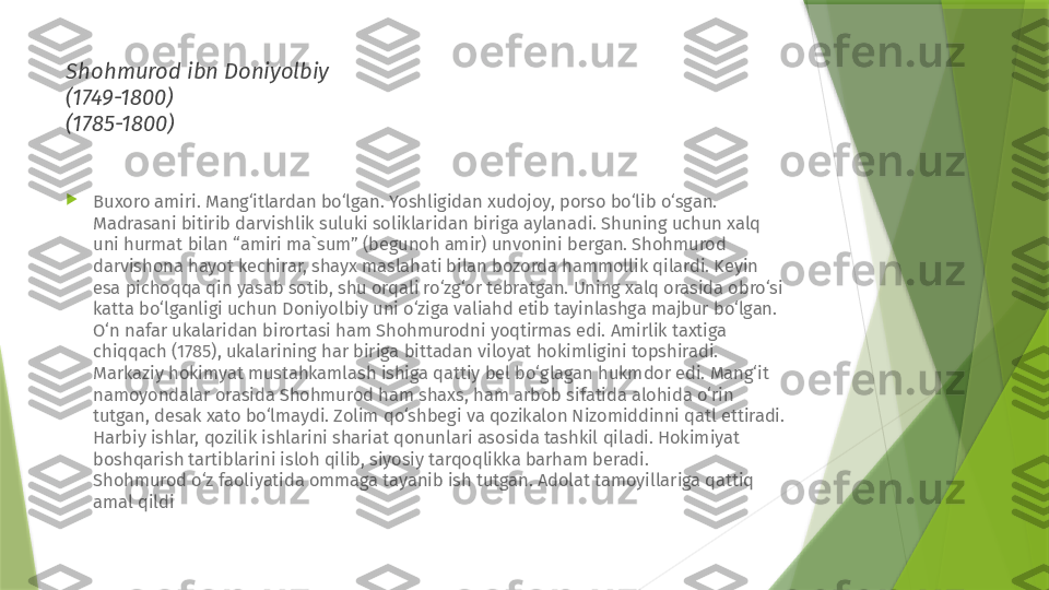 Shohmurod ibn Doniyolbiy 
(1749-1800) 
(1785-1800)

Buxoro amiri. Mang‘itlardan bo‘lgan. Yoshligidan xudojoy, porso bo‘lib o‘sgan. 
Madrasani bitirib darvishlik suluki soliklaridan biriga aylanadi. Shuning uchun xalq 
uni hurmat bilan “amiri ma`sum” (begunoh amir) unvonini bergan. Shohmurod 
darvishona hayot kechirar, shayx maslahati bilan bozorda hammollik qilardi. Keyin 
esa pichoqqa qin yasab sotib, shu orqali ro‘zg‘or tebratgan. Uning xalq orasida obro‘si 
katta bo‘lganligi uchun Doniyolbiy uni o‘ziga valiahd etib tayinlashga majbur bo‘lgan. 
O‘n nafar ukalaridan birortasi ham Shohmurodni yoqtirmas edi. Amirlik taxtiga 
chiqqach (1785), ukalarining har biriga bittadan viloyat hokimligini topshiradi. 
Markaziy hokimyat mustahkamlash ishiga qattiy bel bo‘glagan hukmdor edi. Mang‘it 
namoyondalar orasida Shohmurod ham shaxs, ham arbob sifatida alohida o‘rin 
tutgan, desak xato bo‘lmaydi. Zolim qo‘shbegi va qozikalon Nizomiddinni qatl ettiradi. 
Harbiy ishlar, qozilik ishlarini shariat qonunlari asosida tashkil qiladi. Hokimiyat 
boshqarish tartiblarini isloh qilib, siyosiy tarqoqlikka barham beradi. 
Shohmurod o‘z faoliyatida ommaga tayanib ish tutgan. Adolat tamoyillariga qattiq 
amal qildi                 