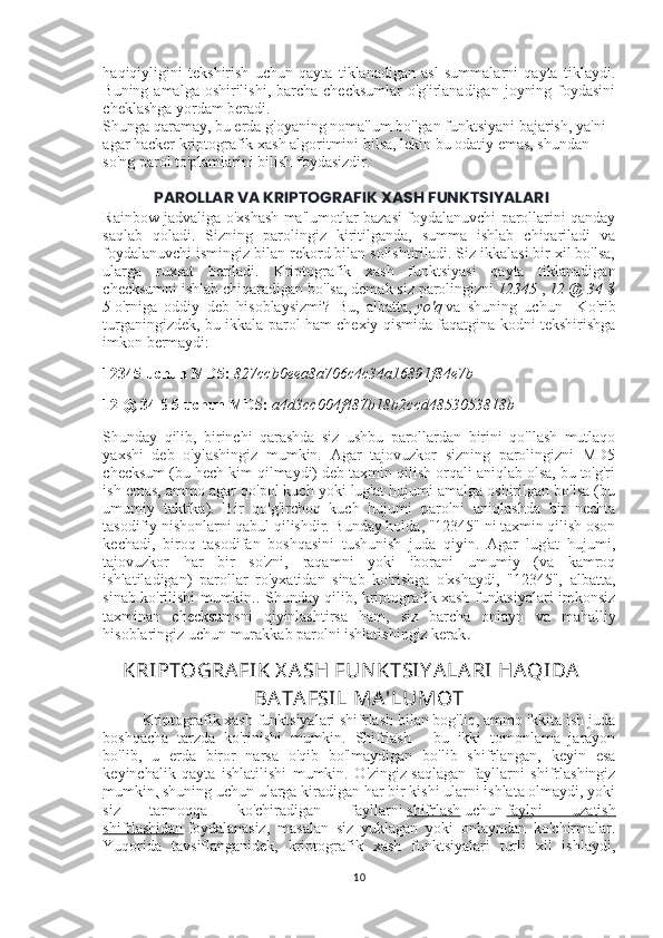 haqiqiyligini   tekshirish   uchun   qayta   tiklanadigan   asl   summalarni   qayta   tiklaydi.
Buning amalga oshirilishi,  barcha  checksumlar  o'g'irlanadigan  joyning foydasini
cheklashga yordam beradi.
Shunga qaramay, bu erda g'oyaning noma'lum bo'lgan funktsiyani bajarish, ya'ni 
agar hacker kriptografik xash algoritmini bilsa, lekin bu odatiy emas, shundan 
so'ng parol to'plamlarini bilish foydasizdir.
PAROLLAR VA KRIPTOGRAFIK XASH FUNKTSIYALARI
Rainbow jadvaliga o'xshash ma'lumotlar bazasi foydalanuvchi parollarini qanday
saqlab   qoladi.   Sizning   parolingiz   kiritilganda,   summa   ishlab   chiqariladi   va
foydalanuvchi ismingiz bilan rekord bilan solishtiriladi. Siz ikkalasi bir xil bo'lsa,
ularga   ruxsat   beriladi.   Kriptografik   xash   funktsiyasi   qayta   tiklanadigan
checksumni ishlab chiqaradigan bo'lsa, demak siz parolingizni   12345   ,   12 @	 34	 $
5   o'rniga   oddiy   deb   hisoblaysizmi?   Bu,   albatta,   yo'q   va   shuning   uchun     Ko'rib
turganingizdek, bu ikkala parol ham chexiy qismida faqatgina kodni tekshirishga
imkon bermaydi:
12345 uchun MD5:   827ccb0eea8a706c4c34a16891f84e7b
12 @ 34 $ 5 uchun MD5:   a4d3cc004f487b18b2ccd4853053818b
Shunday   qilib,   birinchi   qarashda   siz   ushbu   parollardan   birini   qo'llash   mutlaqo
yaxshi   deb   o'ylashingiz   mumkin.   Agar   tajovuzkor   sizning   parolingizni   MD5
checksum (bu hech kim qilmaydi) deb taxmin qilish orqali aniqlab olsa, bu to'g'ri
ish emas, ammo agar qo'pol kuch yoki lug'at hujumi amalga oshirilgan bo'lsa (bu
umumiy   taktika).   Bir   qo'g'irchoq   kuch   hujumi   parolni   aniqlashda   bir   nechta
tasodifiy nishonlarni qabul qilishdir. Bunday holda, "12345" ni taxmin qilish oson
kechadi,   biroq   tasodifan   boshqasini   tushunish   juda   qiyin.   Agar   lug'at   hujumi,
tajovuzkor   har   bir   so'zni,   raqamni   yoki   iborani   umumiy   (va   kamroq
ishlatiladigan)   parollar   ro'yxatidan   sinab   ko'rishga   o'xshaydi,   "12345",   albatta,
sinab ko'rilishi mumkin.. Shunday qilib, kriptografik xash funktsiyalari imkonsiz
taxminan   checksumsni   qiyinlashtirsa   ham,   siz   barcha   onlayn   va   mahalliy
hisoblaringiz uchun murakkab parolni ishlatishingiz kerak .
KRIPTOGRAFIK X ASH FUNKTSIY ALARI HAQIDA
BATAFSIL MA'LUMOT
Kriptografik xash funktsiyalari shifrlash bilan bog'liq, ammo ikkita ish juda
boshqacha   tarzda   ko'rinishi   mumkin.   Shifrlash   -   bu   ikki   tomonlama   jarayon
bo'lib,   u   erda   biror   narsa   o'qib   bo'lmaydigan   bo'lib   shifrlangan,   keyin   esa
keyinchalik   qayta   ishlatilishi   mumkin.   O'zingiz   saqlagan   fayllarni   shifrlashingiz
mumkin,   shuning uchun ularga kiradigan har bir kishi ularni ishlata olmaydi, yoki
siz   tarmoqqa   ko'chiradigan   fayllarni   shifrlash   uchun   faylni   uzatish
shifrlashidan   foydalanasiz,   masalan   siz   yuklagan   yoki   onlayndan   ko'chirmalar.
Yuqorida   tavsiflanganidek,   kriptografik   xash   funktsiyalari   turli   xil   ishlaydi,
10 