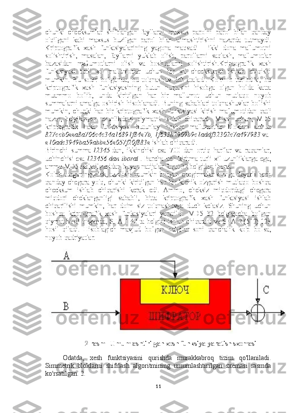 chunki   checksumlar   shifrlangan   fayllarni   maxsus   parolni   parol   bilan   qanday
o'qilgani   kabi   maxsus   buzilgan   parol   bilan   almashtirishni   nazarda   tutmaydi.
Kriptografik   xash   funktsiyalarining   yagona   maqsadi   -   ikki   dona   ma'lumotni
solishtirish,   masalan,   fayllarni   yuklab   olish,   parollarni   saqlash,   ma'lumotlar
bazasidan   ma'lumotlarni   olish   va   boshqalarni   solishtirish. Kriptografik   xash
funktsiyasi   turli   xil   ma'lumotlar   uchun   bir   xil   checksumni   ishlab   chiqishi
mumkin.   Bu   sodir   bo'lganda,   bu   to'qnashuv   deb   ataladi.   Ko'rinib   turibdiki,   bu
kriptografik   xash   funktsiyasining   butun   nuqtasini   hisobga   olgan   holda   katta
muammo   bo'lib,   unda   kiritilgan   har   bir   ma'lumot   uchun   mutlaqo   noyob
summalarni  amalga oshirish  hisoblanadi. Buning  sabablari  to'qnashuvlar  bo'lishi
mumkin,   chunki   har   bir   kriptografik   xash   funktsiyasi   kirish   ma'lumotidan   qat'i
nazar,   belgilangan   uzunlikdagi   qiymatni   ishlab   chiqaradi.   Misol   uchun,   MD5
kriptografik   hash   funktsiyasi   butunlay   boshqa   ma'lumotlar   bloklari   uchun
827ccb0eea8a706c4c34a16891f84e7b,   1f633b2909b9c1addf32302c7a497983   va  
e10adc3949ba59abbe56e057f20f883e   ishlab chiqaradi.
Birinchi   summa   12345   dan,   ikkinchisi   esa   700   dan   ortiq   harflar   va   raqamlar,
uchinchisi esa   123456 dan	 iborat   . Barcha uch kiritma turli xil uzunliklarga ega,
ammo MD5 ishlatilganidan buyon natijalar faqat 32 belgidan iborat.
Ko'rib turganingizdek, tuzilishi mumkin bo'lgan chegirmalar soniga deyarli hech
qanday   chegara   yo'q,   chunki   kiritilgan   har   bir   kichik   o'zgarish   mutlaqo   boshqa
checksum   ishlab   chiqarishi   kerak   edi.   Ammo,   cheksiz   miqdordagi   chegara
miqdori   cheklanganligi   sababli,   bitta   kriptografik   xash   funktsiyasi   ishlab
chiqarilishi   mumkin,   har   doim   siz   to'qnashuvga   duch   kelasiz.   Shuning   uchun
boshqa   kriptografik   xash   funktsiyalari   yaratildi.   MD5   32   belgigacha   bo'lgan
qiymat hosil qilganda, SHA-1 40 ta belgini ishlab chiqaradi va SHA-2 (512) 128
hosil   qiladi.   Hisoblagich   mavjud   bo'lgan   belgilar   soni   qanchalik   ko'p   bo'lsa,
noyob qadriyatlar.
2-rasm   Umumlashtirilgan xesh funksiya yaratish sxemasi
Odatda,   xesh   funktsiyasini   qurishda   murakkabroq   tizim   qo'llaniladi.
Simmetrik   bloklarni   shifrlash   algoritmining   umumlashtirilgan   sxemasi   rasmda
ko'rsatilgan. 2.
11 