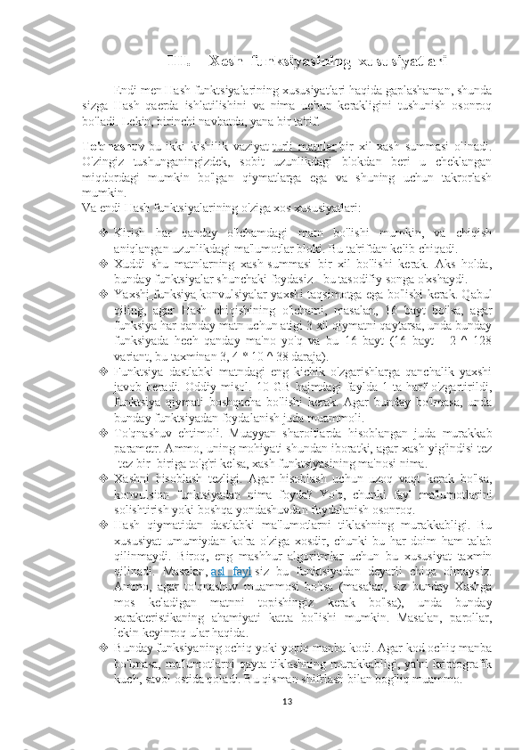 III. Xesh  funksiyasining  xususiyatlari
Endi men Hash funktsiyalarining xususiyatlari haqida gaplashaman, shunda
sizga   Hash   qaerda   ishlatilishini   va   nima   uchun   kerakligini   tushunish   osonroq
bo'ladi. Lekin, birinchi navbatda, yana bir ta'rif.
To'qnashuv   bu   ikki   kishilik   vaziyat   turli   matnlar   bir   xil   xash   summasi   olinadi.
O'zingiz   tushunganingizdek,   sobit   uzunlikdagi   blokdan   beri   u   cheklangan
miqdordagi   mumkin   bo'lgan   qiymatlarga   ega   va   shuning   uchun   takrorlash
mumkin.
Va endi Hash funktsiyalarining o'ziga xos xususiyatlari:
 Kirish   har   qanday   o'lchamdagi   matn   bo'lishi   mumkin,   va   chiqish
aniqlangan uzunlikdagi ma'lumotlar bloki. Bu ta'rifdan kelib chiqadi.
 Xuddi   shu   matnlarning   xash-summasi   bir   xil   bo'lishi   kerak.   Aks   holda,
bunday funktsiyalar shunchaki foydasiz - bu tasodifiy songa o'xshaydi.
 Yaxshi funksiya      konvulsiyalar yaxshi taqsimotga ega bo'lishi kerak. Qabul
qiling,   agar   Hash   chiqishining   o'lchami,   masalan,   16   bayt   bo'lsa,   agar
funksiya har qanday matn uchun atigi 3 xil qiymatni qaytarsa, unda bunday
funksiyada   hech   qanday   ma'no   yo'q   va   bu   16   bayt   (16   bayt   -   2   ^   128
variant, bu taxminan 3, 4 * 10 ^ 38 daraja).
 Funktsiya   dastlabki   matndagi   eng   kichik   o'zgarishlarga   qanchalik   yaxshi
javob   beradi.   Oddiy   misol.   10   GB   hajmdagi   faylda   1   ta   harf   o'zgartirildi,
funktsiya   qiymati   boshqacha   bo'lishi   kerak.   Agar   bunday   bo'lmasa,   unda
bunday funktsiyadan foydalanish juda muammoli.
 To'qnashuv   ehtimoli.   Muayyan   sharoitlarda   hisoblangan   juda   murakkab
parametr. Ammo, uning mohiyati shundan iboratki, agar xash yig'indisi tez
-tez bir -biriga to'g'ri kelsa, xash funktsiyasining ma'nosi nima.
 Xashni   hisoblash   tezligi.   Agar   hisoblash   uchun   uzoq   vaqt   kerak   bo'lsa,
konvulsion   funktsiyadan   nima   foyda?   Yo'q,   chunki   fayl   ma'lumotlarini
solishtirish yoki boshqa yondashuvdan foydalanish osonroq.
 Hash   qiymatidan   dastlabki   ma'lumotlarni   tiklashning   murakkabligi.   Bu
xususiyat   umumiydan   ko'ra   o'ziga   xosdir,   chunki   bu   har   doim   ham   talab
qilinmaydi.   Biroq,   eng   mashhur   algoritmlar   uchun   bu   xususiyat   taxmin
qilinadi.   Masalan,   asl   fayl   siz   bu   funktsiyadan   deyarli   chiqa   olmaysiz.
Ammo,   agar   to'qnashuv   muammosi   bo'lsa   (masalan,   siz   bunday   Xashga
mos   keladigan   matnni   topishingiz   kerak   bo'lsa),   unda   bunday
xarakteristikaning   ahamiyati   katta   bo'lishi   mumkin.   Masalan,   parollar,
lekin keyinroq ular haqida.
 Bunday funksiyaning ochiq yoki yopiq manba kodi. Agar kod ochiq manba
bo'lmasa,  ma'lumotlarni  qayta  tiklashning  murakkabligi,  ya'ni   kriptografik
kuch, savol ostida qoladi. Bu qisman shifrlash bilan bog'liq muammo.
13 