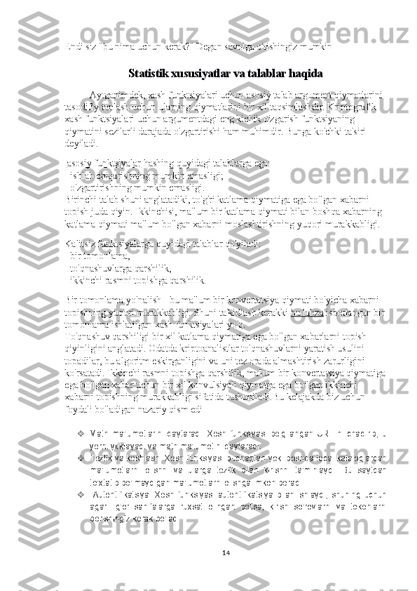 Endi siz "bu nima uchun kerak?" Degan savolga o'tishingiz mumkin
Statistik xususiyatlar va talablar haqida
Aytganimdek, xash funktsiyalari uchun asosiy talab argument qiymatlarini 
tasodifiy tanlash uchun ularning qiymatlarini bir xil taqsimlashdir. Kriptografik 
xash funktsiyalari uchun argumentdagi eng kichik o'zgarish funktsiyaning 
qiymatini sezilarli darajada o'zgartirishi ham muhimdir. Bunga ko'chki ta'siri 
deyiladi.
  asosiy funktsiyalar   hashing quyidagi talablarga ega:
- ishlab chiqarishning mumkin emasligi;
- o'zgartirishning mumkin emasligi.
Birinchi talab shuni anglatadiki, to'g'ri katlama qiymatiga ega bo'lgan xabarni 
topish juda qiyin. Ikkinchisi, ma'lum bir katlama qiymati bilan boshqa xabarning 
katlama qiymati ma'lum bo'lgan xabarni moslashtirishning yuqori murakkabligi .
Kalitsiz funktsiyalarga quyidagi talablar qo'yiladi:
- bir tomonlama,
- to'qnashuvlarga qarshilik,
- ikkinchi rasmni topishga qarshilik.
Bir tomonlama yo'nalish - bu ma'lum bir konvertatsiya qiymati bo'yicha xabarni 
topishning yuqori murakkabligi. Shuni ta'kidlash kerakki   bu lahza   isbotlangan bir 
tomonlama ishlatilgan xash funktsiyalari yo'q.
To'qnashuv qarshiligi bir xil katlama qiymatiga ega bo'lgan xabarlarni topish 
qiyinligini anglatadi. Odatda kriptoanalistlar to'qnashuvlarni yaratish usulini 
topadilar, bu algoritm eskirganligini va uni tez orada almashtirish zarurligini 
ko'rsatadi. Ikkinchi rasmni topishga qarshilik, ma'lum bir konvertatsiya qiymatiga
ega bo'lgan xabar uchun bir xil konvulsiyali qiymatga ega bo'lgan ikkinchi 
xabarni topishning murakkabligi sifatida tushuniladi.Bu kelajakda biz uchun 
foydali bo'ladigan nazariy qism edi
 Matn   ma'lumotlarini   qaytaradi:   Xesh   funksiyasi   belgilangan   URL   ni   chaqirib,   u
yerni yuklayadi va matn ma'lumotini qaytaradi. 
 Tezlik va keshlash: Xesh funksiyasi buchaqtan yoki boshqa local kataloglardan
ma'lumotlarni   olishni   va   ularga   tezlik   bilan   kirishni   ta'minlaydi.   Bu   saytdan
to'xtatib bo'lmaydigan ma'lumotlarni olishga imkon beradi. 
   Autentifikatsiya:   Xesh   funksiyasi   autentifikatsiya   bilan   ishlaydi,   shuning   uchun
agar   ilg'or   sahifalarga   ruxsat   olingan   bo'lsa,   kirish   so'rovlarni   va   tokenlarni
berishingiz kerak bo'ladi. 
14 