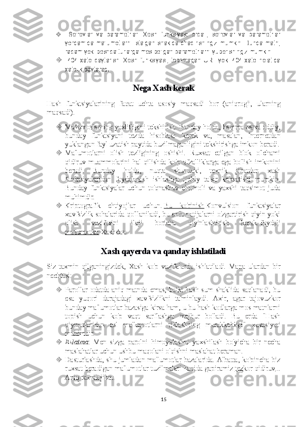    So'rovlar   va   parametrlar:   Xesh   funksiyasi   orqali,   so'rovlar   va   parametrlar
yordamida   ma'lumotlarni   istalgan  shaklda   chaqirishingiz  mumkin.  Bunda   matn,
raqam yoki boshqa turlarga mos bo'lgan parametrlarni yuborishingiz mumkin. 
   404   xato   qaytarish:   Xesh   funksiyasi,   topilmagan   URL   yoki   404   xato   holatida
xatolik qaytaradi.
Nega Xash kerak
Hash   funktsiyalarining   faqat   uchta   asosiy   maqsadi   bor   (aniqrog'i,   ularning
maqsadi).
 Ma'lumotlarning yaxlitligini tekshirish. Bunday holda, hamma narsa oddiy,
bunday   funktsiyani   tezda   hisoblash   kerak   va,   masalan,   Internetdan
yuklangan fayl uzatish paytida buzilmaganligini tekshirishga imkon beradi.
 Ma'lumotlarni   olish   tezligining   oshishi.   Ruxsat   etilgan   blok   o'lchami
qidiruv  muammolarini   hal   qilishda  ko'p  afzalliklarga  ega  bo'lish   imkonini
beradi.   Bunday   holda,   nuqta   shundaki,   texnik   jihatdan   xash
funktsiyalaridan   foydalanish   ishlashga   ijobiy   ta'sir   ko'rsatishi   mumkin.
Bunday   funktsiyalar   uchun   to'qnashuv   ehtimoli   va   yaxshi   taqsimot   juda
muhimdir.
 Kriptografik   ehtiyojlar   uchun.   Bu   ko'rinish   Konvulsion   funktsiyalar
xavfsizlik sohalarida qo'llaniladi, bu erda natijalarni o'zgartirish qiyin yoki
olish   vazifasini   iloji   boricha   qiyinlashtirish   kerak.   foydali
ma'lumotlar   Xashdan.
Xash qayerda va qanday ishlatiladi
Siz   taxmin   qilganingizdek,   Xash   ko'p   vazifalarda   ishlatiladi.   Mana   ulardan   bir
nechtasi:
 Parollar   odatda   aniq   matnda   emas,   balki   hash-sum   shaklida   saqlanadi,   bu
esa   yuqori   darajadagi   xavfsizlikni   ta'minlaydi.   Axir,   agar   tajovuzkor
bunday ma'lumotlar bazasiga kirsa ham, u bu hash kodlarga mos matnlarni
topish   uchun   ko'p   vaqt   sarflashga   majbur   bo'ladi.   Bu   erda   "Hash
qiymatlaridan   asl   ma'lumotlarni   tiklashning   murakkabligi"   xususiyati
muhimdir.
 Eslatma :   Men   sizga   parolni   himoyalashni   yaxshilash   bo'yicha   bir   necha
maslahatlar uchun ushbu maqolani o'qishni maslahat beraman.
 Dasturlashda, shu jumladan ma'lumotlar bazalarida. Albatta, ko'pincha biz
ruxsat beradigan ma'lumotlar tuzilmalari haqida gapiramiz   tezkor qidiruv ...
Aniq texnik jihat.
15 