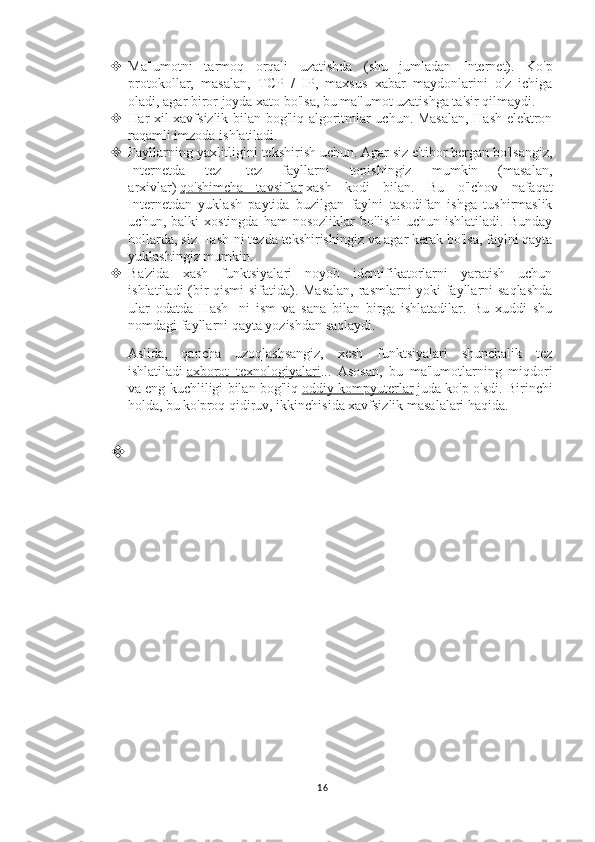  Ma'lumotni   tarmoq   orqali   uzatishda   (shu   jumladan   Internet).   Ko'p
protokollar,   masalan,   TCP   /   IP,   maxsus   xabar   maydonlarini   o'z   ichiga
oladi, agar biror joyda xato bo'lsa, bu ma'lumot uzatishga ta'sir qilmaydi.
 Har xil xavfsizlik bilan bog'liq algoritmlar uchun. Masalan, Hash elektron
raqamli imzoda ishlatiladi.
 Fayllarning yaxlitligini tekshirish uchun. Agar siz e'tibor bergan bo'lsangiz,
Internetda   tez   -tez   fayllarni   topishingiz   mumkin   (masalan,
arxivlar)   qo'shimcha   tavsiflar   xash   kodi   bilan.   Bu   o'lchov   nafaqat
Internetdan   yuklash   paytida   buzilgan   faylni   tasodifan   ishga   tushirmaslik
uchun,   balki   xostingda   ham   nosozliklar   bo'lishi   uchun   ishlatiladi.   Bunday
hollarda, siz Hash-ni tezda tekshirishingiz va agar kerak bo'lsa, faylni qayta
yuklashingiz mumkin.
 Ba'zida   xash   funktsiyalari   noyob   identifikatorlarni   yaratish   uchun
ishlatiladi (bir qismi sifatida). Masalan,  rasmlarni yoki fayllarni saqlashda
ular   odatda   Hash   -ni   ism   va   sana   bilan   birga   ishlatadilar.   Bu   xuddi   shu
nomdagi fayllarni qayta yozishdan saqlaydi.
Aslida,   qancha   uzoqlashsangiz,   xesh   funktsiyalari   shunchalik   tez
ishlatiladi   axborot   texnologiyalari ...   Asosan,   bu   ma'lumotlarning   miqdori
va eng kuchliligi bilan bog'liq   oddiy kompyuterlar   juda ko'p o'sdi. Birinchi
holda, bu ko'proq qidiruv, ikkinchisida xavfsizlik masalalari haqida.

16 