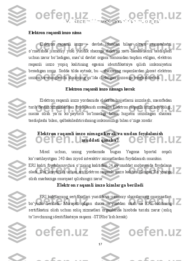 IV. Raqamli imzoni tekshirish muolajasi
Elektron raqamli imzo nima
Elektron   raqamli   imzo   –   davlat   idoralari   bilan   o‘zaro   munosabatni
o‘rnatishda   jismoniy   yoki   yuridik   shaxsga   elektron   xatti-harakatlarini   tasdiqlash
uchun zarur bo‘ladigan, mas’ul davlat organi tomonidan taqdim etilgan, elektron
raqamli   imzo   yopiq   kalitining   egasini   identifikatsiya   qilish   imkoniyatini
beradigan imzo. Sodda tilda aytsak, bu – shaxsning  raqamlardan iborat  elektron
imzosi va uning kuchi shaxsning qo‘lda chekilgan imzosiga tenglashtiriladi.
Elektron raqamli imzo nimaga kerak
Elektron raqamli imzo yordamida elektron hujjatlarni imzolash, masofadan
turib davlat xizmatlaridan foydalanish mumkin Elektron raqamli imzo noyobligi,
nusxa   olish   ya’ni   ko‘paytirib   bo‘lmasligi   bilan,   hujjatni   imzolagan   shaxsni
tasdiqlashi bilan, qalbakilashtirishning imkonsizligi bilan o‘ziga xosdir.
Elektron raqamli imzo nimaga kerak va undan foydalanish
muddati qancha?
Misol   uchun,   uning   yordamida   bugun   Yagona   bportal   orqali
ko‘rsatilayotgan 240 dan ziyod interaktiv xizmatlardan foydalanish mumkin.
ERI kaliti foydalanuvchisi o‘zining kalitidan 24 oy muddat mobaynida foydalana
oladi. Uni uzaytirish uchun siz elektron raqamli imzo kalitini olingan Ro‘yxatga
olish markaziga murojaat qilishingiz zarur.
Elektron raqamli imzo kimlarga beriladi
ERI kalitlarning sertifikatlari yuridik va jismoniy shaxslarning murojaatlari
bo‘yicha   beriladi.   Murojatt   qilgan   shaxs   ro‘yxatdan   utish   va   ERI   kalitining
sertifikatini   olish   uchun   soliq   xizmatlari   organlarida   hisobda   turishi   zarur   (soliq
to‘lovchining identifikatsiya raqami -STIRbo‘lish kerak)
17 