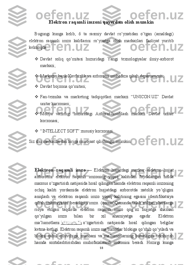 Elektron raqamli imzoni qayerdan olish mumkin
Bugungi   kunga   kelib,   6   ta   rasmiy   davlat   ro‘yxatidan   o‘tgan   (amaldagi)
elektron   raqamli   imzo   kalitlarini   ro‘yxatga   olish   markazlari   faoliyat   yuritib
kelmoqda:
 Davlat   soliq   qo‘mitasi   huzuridagi   Yangi   texnologiyalar   ilmiy-axborot
markazi;
 Markaziy bank Xavfsizlik va axborotni muhofaza qilish departamenti;
 Davlat bojxona qo‘mitasi;
 Fan-texnika   va   marketing   tadqiqotlari   markazi   “UNICON.UZ”   Davlat
unitar korxonasi;
 Moliya   vazirligi   huzuridagi   Axborot-hisoblash   markazi   Davlat   unitar
korxonasi;
 “INTELLECT SOFT” xususiy korxonasi.
Siz shu markazlardan biriga murojaat qilishingiz mumkin.
Elektron   raqamli   imzo   —   Elektron   hujjatdagi   mazkur   elektron   hujjat
axborotini   elektron   raqamli   imzoning   yopiq   kalitidan   foydalangan   holda
maxsus o zgartirish natijasida hosil qilingan hamda elektron raqamli imzoningʻ
ochiq   kaliti   yordamida   elektron   hujjatdagi   axborotda   xatolik   yo qligini	
ʻ
aniqlash   va   elektron   raqamli   imzo   yopiq   kalitining   egasini   identifikatsiya
qilish   imkoniyatini   beradigan   imzo.   (qonun)Qonunda   talab   etilgan   shartlarga
rioya   etilgan   taqdirda   elektron   raqamli   imzo   qog oz   hujjatga   shaxsan	
ʻ
qo yilgan   imzo   bilan   bir   xil   ahamiyatga   egadir.   Elektron	
ʻ
ma lumotlarni
ʼ   kriptografik   o zgartirish   natijasida   hosil   qilingan   belgilar	ʻ
ketma-ketligi. Elektron raqamli imzo ma lumotlar blokiga qo shib qo yiladi va	
ʼ ʻ ʻ
blokni   qabul   qiluvchiga,   manbani   va   ma lumotlarning   butunligini   tekshirish
ʼ
hamda   soxtalashtirishdan   muhofazalanish   imkonini   beradi.   Hozirgi   kunga
18 