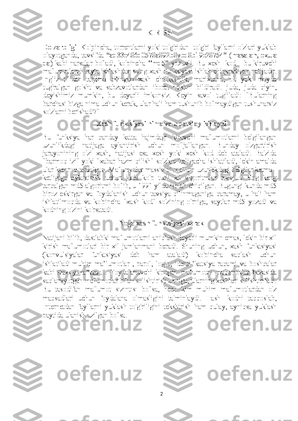 KIRISH 
Dolzarbligi     Ko'pincha, torrentlarni  yoki  to'g'ridan -to'g'ri  fayllarni  o'zlari  yuklab
olayotganda,   tavsifda   “ad33e486d0578a892b8vbd8b19e28754”   ( masalan,   ex.ua
da )   kabi   narsalar   bo'ladi,   ko'pincha   "md5”   yozuvli.   Bu   xesh   -kod   -   bu   kiruvchi
ma'lumotlarni qayta ishlashdan so'ng xash funksiyasi ishlab chiqaradigan natijadir.
Ingliz   tilidan   tarjima   qilingan   xash   chalkashlik,   marixuana,   o't   yoki   mayda
tug'ralgan   go'sht   va   sabzavotlardan   iborat   idishni   bildiradi.   juda,   juda   qiyin,
deyishimiz   mumkin,   bu   deyarli   imkonsiz.   Keyin   savol   tug'iladi:   "Bularning
barchasi bizga nima uchun kerak, ular hali ham tushunib bo'lmaydigan tushunarsiz
so'zlarni berishadi?" 
Xash funktsiyasi nima va u qanday ishlaydi
Bu   funksiya   har   qanday   katta   hajmdagi   kiruvchi   ma'lumotlarni   belgilangan
uzunlikdagi   natijaga   aylantirish   uchun   mo'ljallangan.   Bunday   o'zgartirish
jarayonining   o'zi   xash,   natijasi   esa   xesh   yoki   xesh   kod   deb   ataladi.   Ba'zida
"barmoq  izi"  yoki   "xabar   hazm  qilish"  so'zlari   haligacha  ishlatiladi,   lekin  amalda
ular kamroq tarqalgan. Ma'lumotlar massivini ma'lum uzunlikdagi belgilar ketma -
ketligiga   aylantirish   uchun   juda   ko'p   turli   xil   algoritmlar   mavjud.   Eng   keng
tarqalgan md5 algoritmi bo'lib, u 1991 yilda ishlab chiqilgan. Bugungi kunda md5
biroz   eskirgan   va   foydalanish   uchun   tavsiya   qilinmaganiga   qaramay,   u   hali   ham
ishlatilmoqda   va   ko'pincha   "xash   kod"   so'zining   o'rniga,   saytlar   md5   yozadi   va
kodning o'zini ko'rsatadi.
Nega xash funktsiyasi kerak
Natijani bilib, dastlabki ma'lumotlarni aniqlash deyarli mumkin emas, lekin bir xil
kirish   ma'lumotlari   bir   xil   jamlanmani   beradi.   Shuning   uchun,   xash   funktsiyasi
(konvulsiyalar   funktsiyasi   deb   ham   ataladi)   ko'pincha   saqlash   uchun
ishlatiladi   muhim   ma’lumotlar   ,   parol,   login,   identifikatsiya   raqami   va   boshqalar
kabi   Shaxsiy   ma’lumot ...   Foydalanuvchi   kiritgan   ma'lumotni   ma'lumotlar   bazasida
saqlanayotgan ma'lumotlar bilan solishtirish o'rniga, ularning xeshlari solishtiriladi.
Bu   tasodifan   ma'lumot   sızıntısı   bo'lsa,   hech   kim   muhim   ma'lumotlardan   o'z
maqsadlari   uchun   foydalana   olmasligini   ta'minlaydi.   Hash   -kodni   taqqoslab,
Internetdan   fayllarni   yuklash   to'g'riligini   tekshirish   ham   qulay,   ayniqsa   yuklash
paytida ulanish uzilgan bo'lsa.  
2 