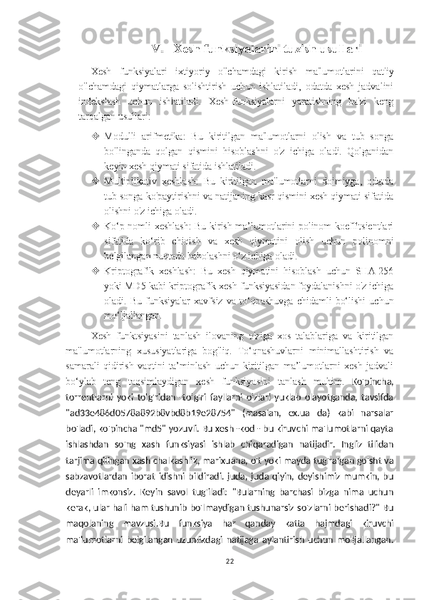 V. Xesh funksiyalarini tuzish usullari
Xesh   funksiyalari   ixtiyoriy   o'lchamdagi   kirish   ma'lumotlarini   qat'iy
o'lchamdagi   qiymatlarga   solishtirish   uchun   ishlatiladi,   odatda   xesh   jadvalini
indekslash   uchun   ishlatiladi.   Xesh-funksiyalarni   yaratishning   ba'zi   keng
tarqalgan usullari:
 Modulli   arifmetika:   Bu   kiritilgan   ma'lumotlarni   olish   va   tub   songa
bo'linganda   qolgan   qismini   hisoblashni   o'z   ichiga   oladi.   Qolganidan
keyin xesh qiymati sifatida ishlatiladi.
 Multiplikativ   xeshlash:   Bu   kiritilgan   ma'lumotlarni   doimiyga,   odatda
tub songa ko'paytirishni va natijaning kasr qismini xesh qiymati sifatida
olishni o'z ichiga oladi.
 Ko‘p nomli xeshlash: Bu kirish ma’lumotlarini polinom koeffitsientlari
sifatida   ko‘rib   chiqish   va   xesh   qiymatini   olish   uchun   polinomni
belgilangan nuqtada baholashni o‘z ichiga oladi.
 Kriptografik   xeshlash:   Bu   xesh   qiymatini   hisoblash   uchun   SHA-256
yoki MD5 kabi kriptografik xesh funksiyasidan foydalanishni o'z ichiga
oladi.   Bu   funksiyalar   xavfsiz   va   to‘qnashuvga   chidamli   bo‘lishi   uchun
mo‘ljallangan.
Xesh   funktsiyasini   tanlash   ilovaning   o'ziga   xos   talablariga   va   kiritilgan
ma'lumotlarning   xususiyatlariga   bog'liq.   To‘qnashuvlarni   minimallashtirish   va
samarali   qidirish   vaqtini   ta’minlash   uchun   kiritilgan   ma’lumotlarni   xesh   jadvali
bo‘ylab   teng   taqsimlaydigan   xesh   funksiyasini   tanlash   muhim.   Ko'pincha,
torrentlarni   yoki   to'g'ridan   -to'g'ri   fayllarni   o'zlari   yuklab   olayotganda,   tavsifda
"ad33e486d0578a892b8vbd8b19e28754"   (masalan,   ex.ua   da)   kabi   narsalar
bo'ladi, ko'pincha "md5" yozuvli. Bu xesh -kod - bu kiruvchi ma'lumotlarni qayta
ishlashdan   so'ng   xash   funksiyasi   ishlab   chiqaradigan   natijadir.   Ingliz   tilidan
tarjima qilingan xash chalkashlik, marixuana, o't yoki mayda tug'ralgan go'sht va
sabzavotlardan   iborat   idishni   bildiradi.   juda,   juda   qiyin,   deyishimiz   mumkin,   bu
deyarli   imkonsiz.   Keyin   savol   tug'iladi:   "Bularning   barchasi   bizga   nima   uchun
kerak, ular hali ham tushunib bo'lmaydigan tushunarsiz so'zlarni berishadi?" Bu
maqolaning   mavzusi.Bu   funksiya   har   qanday   katta   hajmdagi   kiruvchi
ma'lumotlarni   belgilangan   uzunlikdagi   natijaga   aylantirish   uchun   mo'ljallangan.
22 