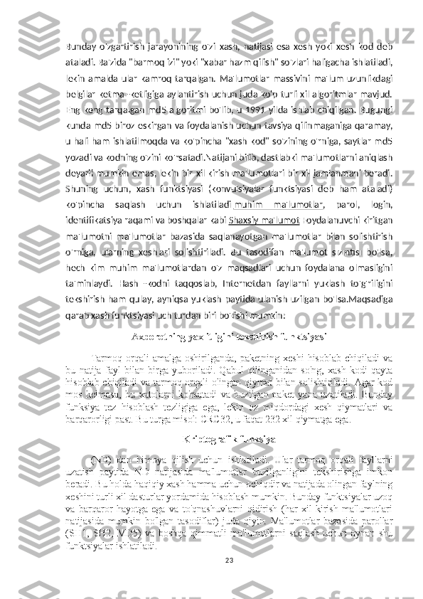 Bunday   o'zgartirish   jarayonining   o'zi   xash,   natijasi   esa   xesh   yoki   xesh   kod   deb
ataladi. Ba'zida "barmoq izi" yoki "xabar hazm qilish" so'zlari haligacha ishlatiladi,
lekin   amalda   ular   kamroq   tarqalgan.   Ma'lumotlar   massivini   ma'lum   uzunlikdagi
belgilar ketma -ketligiga aylantirish uchun juda ko'p turli xil algoritmlar mavjud.
Eng  keng  tarqalgan  md5  algoritmi  bo'lib,  u  1991  yilda ishlab  chiqilgan.  Bugungi
kunda md5 biroz eskirgan va foydalanish uchun tavsiya qilinmaganiga qaramay,
u hali ham  ishlatilmoqda va ko'pincha  "xash kod" so'zining o'rniga, saytlar  md5
yozadi va kodning o'zini ko'rsatadi.Natijani bilib, dastlabki ma'lumotlarni aniqlash
deyarli mumkin emas, lekin bir xil kirish ma'lumotlari bir xil jamlanmani beradi.
Shuning   uchun,   xash   funktsiyasi   (konvulsiyalar   funktsiyasi   deb   ham   ataladi)
ko'pincha   saqlash   uchun   ishlatiladi   muhim   ma'lumotlar ,   parol,   login,
identifikatsiya raqami va boshqalar kabi   Shaxsiy ma'lumot  Foydalanuvchi kiritgan
ma'lumotni   ma'lumotlar   bazasida   saqlanayotgan   ma'lumotlar   bilan   solishtirish
o'rniga,   ularning   xeshlari   solishtiriladi.   Bu   tasodifan   ma'lumot   sızıntısı   bo'lsa,
hech   kim   muhim   ma'lumotlardan   o'z   maqsadlari   uchun   foydalana   olmasligini
ta'minlaydi.   Hash   -kodni   taqqoslab,   Internetdan   fayllarni   yuklash   to'g'riligini
tekshirish   ham   qulay,   ayniqsa   yuklash   paytida   ulanish   uzilgan   bo'lsa.Maqsadiga
qarab xash funktsiyasi uch turdan biri bo'lishi mumkin:
Axborotning yaxlitligini tekshirish funktsiyasi
Tarmoq  orqali   amalga  oshirilganda,   paketning   xeshi   hisoblab   chiqiladi   va
bu   natija   fayl   bilan   birga   yuboriladi.   Qabul   qilinganidan   so'ng,   xash   kodi   qayta
hisoblab chiqiladi va tarmoq orqali olingan qiymat  bilan solishtiriladi. Agar kod
mos   kelmasa,   bu   xatolarni   ko'rsatadi   va   buzilgan   paket   yana   uzatiladi.   Bunday
funksiya   tez   hisoblash   tezligiga   ega,   lekin   oz   miqdordagi   xesh   qiymatlari   va
barqarorligi past. Bu turga misol: CRC32, u faqat 232 xil qiymatga ega.
Kriptografik funksiya
(ND)   dan   himoya   qilish   uchun   ishlatiladi.   Ular   tarmoq   orqali   fayllarni
uzatish   paytida   ND   natijasida   ma'lumotlar   buzilganligini   tekshirishga   imkon
beradi. Bu holda haqiqiy xash hamma uchun ochiqdir va natijada olingan faylning
xeshini turli xil dasturlar yordamida hisoblash mumkin. Bunday funktsiyalar uzoq
va   barqaror   hayotga   ega   va   to'qnashuvlarni   qidirish   (har   xil   kirish   ma'lumotlari
natijasida   mumkin   bo'lgan   tasodiflar)   juda   qiyin.   Ma'lumotlar   bazasida   parollar
(SH1,   SH2,   MD5)   va   boshqa   qimmatli   ma'lumotlarni   saqlash   uchun   aynan   shu
funktsiyalar ishlatiladi.
23 