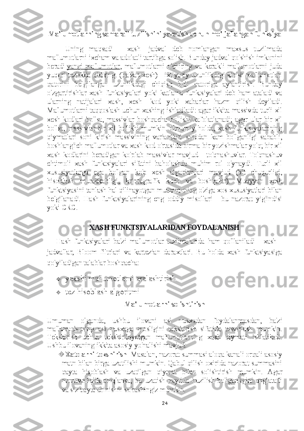 Ma'lumotlarning samarali tuzilishini yaratish uchun mo'ljallangan funksiya
Uning   maqsadi   -   xash   -jadval   deb   nomlangan   maxsus   tuzilmada
ma'lumotlarni ixcham va adolatli tartibga solish. Bunday  jadval qo'shish imkonini
beradi   yangi   ma'lumotlar ,   ma'lumotlarni   o'chiring   va   kerakli   ma'lumotlarni   juda
yuqori tezlikda qidiring.   (ba'zan xesh) - ixtiyoriy uzunlikdagi kirish ma'lumotlari
qatorini   belgilangan   uzunlikdagi   chiqish   bitli   qatoriga   aylantirish.   Bunday
o'zgartirishlar   xash   funktsiyalari   yoki   katlama   funktsiyalari   deb   ham   ataladi   va
ularning   natijalari   xash,   xesh   -kod   yoki   xabarlar   hazm   qilish   deyiladi.
Ma'lumotlarni taqqoslash uchun xashing ishlatiladi: agar ikkita massivda turli xil
xesh   kodlari   bo'lsa,   massivlar   boshqacha   bo'lishi   kafolatlanadi;   agar   ular   bir   xil
bo'lsa,  massivlar  bir  xil   bo'lishi   mumkin.  Umumiy holda,  xash  funktsiyalarining
qiymatlari   soni   kirish   massivining   variantlari   sonidan   kam   bo'lganligi   sababli,
boshlang'ich ma'lumotlar va xash kod o'rtasida birma-bir yozishmalar yo'q; bir xil
xash   kodlarini   beradigan   ko'plab   massivlar   mavjud   -   to'qnashuvlar.   To'qnashuv
ehtimoli   xash   funktsiyalari   sifatini   baholashda   muhim   rol   o'ynaydi.   Turli   xil
xususiyatlarga   ega   bo'lgan   ko'p   xesh   algoritmlari   mavjud   (bit   chuqurligi,
hisoblash   murakkabligi,   kriptografik   kuch   va   boshqalar).   Muayyan   xesh
funktsiyasini tanlash hal qilinayotgan muammoning o'ziga xos xususiyatlari bilan
belgilanadi.   Hash   funktsiyalarining   eng   oddiy   misollari   -   bu   nazorat   yig'indisi
yoki CRC.
XASH FUNKTSIYALARIDAN FOYDALANISH
Hash   funktsiyalari   ba'zi   ma'lumotlar   tuzilmalarida   ham   qo'llaniladi   -   xash   -
jadvallar,   Bloom   filtrlari   va   kartezian   daraxtlari.   Bu   holda   xash   funktsiyasiga
qo'yiladigan talablar boshqacha:
 yaxshi ma'lumotlarni aralashtirish
 tez hisoblash algoritmi
Ma'lumotlarni solishtirish
Umuman   olganda,   ushbu   ilovani   asl   nusxadan   foydalanmasdan,   ba'zi
ma'lumotlarning   asl   nusxaga   mosligini   tekshirish   sifatida   tasvirlash   mumkin.
Tekshirish   uchun   tekshirilayotgan   ma'lumotlarning   xash   qiymati   ishlatiladi.
Ushbu ilovaning ikkita asosiy yo'nalishi mavjud:
 Xatolarni tekshirish - Masalan, nazorat summasi aloqa kanali orqali asosiy
matn bilan birga uzatilishi mumkin. Qabul qilish oxirida nazorat summasini
qayta   hisoblash   va   uzatilgan   qiymat   bilan   solishtirish   mumkin.   Agar
nomuvofiqlik   aniqlansa,   bu   uzatish   paytida   buzilish   bo'lganligini   anglatadi
va siz qayta urinishni so'rashingiz mumkin.
24 